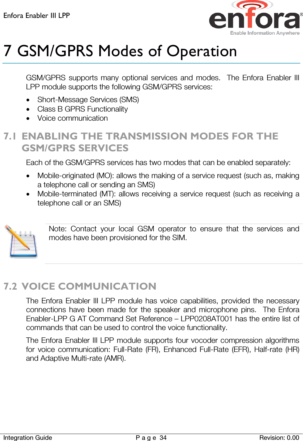 Enfora Enabler III LPP    Integration Guide Page 34 Revision: 0.00  7 GSM/GPRS Modes of Operation GSM/GPRS supports many optional services and modes.  The Enfora Enabler III LPP module supports the following GSM/GPRS services: • Short-Message Services (SMS) • Class B GPRS Functionality • Voice communication 7.1 ENABLING THE TRANSMISSION MODES FOR THE GSM/GPRS SERVICES Each of the GSM/GPRS services has two modes that can be enabled separately: • Mobile-originated (MO): allows the making of a service request (such as, making a telephone call or sending an SMS) • Mobile-terminated (MT): allows receiving a service request (such as receiving a telephone call or an SMS)   Note: Contact your local GSM operator to ensure that the services and modes have been provisioned for the SIM.  7.2 VOICE COMMUNICATION The Enfora Enabler III LPP module has voice capabilities, provided the necessary connections have been made for the speaker and microphone pins.  The Enfora Enabler-LPP G AT Command Set Reference – LPP0208AT001 has the entire list of commands that can be used to control the voice functionality.  The Enfora Enabler III LPP module supports four vocoder compression algorithms for voice communication: Full-Rate (FR), Enhanced Full-Rate (EFR), Half-rate (HR) and Adaptive Multi-rate (AMR).   