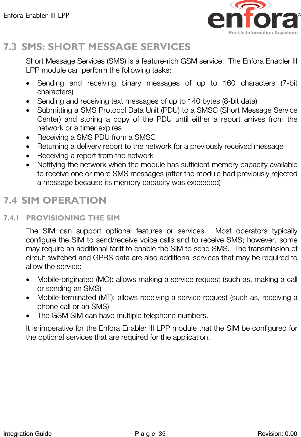 Enfora Enabler III LPP    Integration Guide Page 35 Revision: 0.00  7.3 SMS: SHORT MESSAGE SERVICES Short Message Services (SMS) is a feature-rich GSM service.  The Enfora Enabler III LPP module can perform the following tasks: • Sending and receiving binary messages of up to 160 characters (7-bit characters) • Sending and receiving text messages of up to 140 bytes (8-bit data) • Submitting a SMS Protocol Data Unit (PDU) to a SMSC (Short Message Service Center) and storing a copy of the PDU until either a report arrives from the network or a timer expires • Receiving a SMS PDU from a SMSC • Returning a delivery report to the network for a previously received message • Receiving a report from the network • Notifying the network when the module has sufficient memory capacity available to receive one or more SMS messages (after the module had previously rejected a message because its memory capacity was exceeded) 7.4 SIM OPERATION 7.4.1 PROVISIONING THE SIM The SIM can support optional features or services.  Most operators typically configure the SIM to send/receive voice calls and to receive SMS; however, some may require an additional tariff to enable the SIM to send SMS.  The transmission of circuit switched and GPRS data are also additional services that may be required to allow the service: • Mobile-originated (MO): allows making a service request (such as, making a call or sending an SMS) • Mobile-terminated (MT): allows receiving a service request (such as, receiving a phone call or an SMS) • The GSM SIM can have multiple telephone numbers. It is imperative for the Enfora Enabler III LPP module that the SIM be configured for the optional services that are required for the application.   