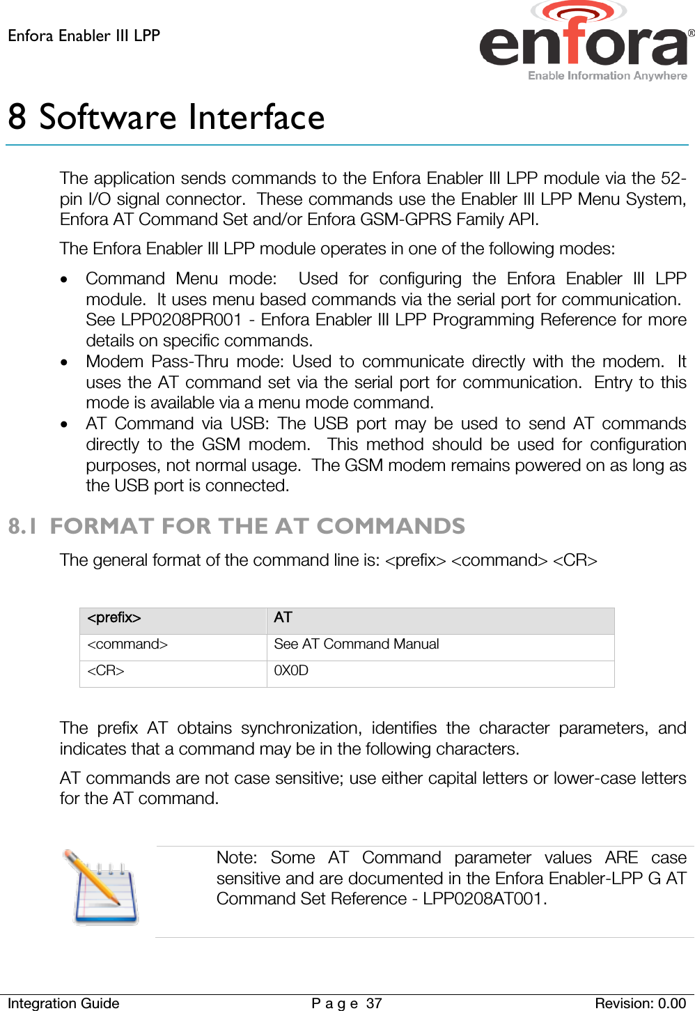 Enfora Enabler III LPP    Integration Guide Page 37 Revision: 0.00  8 Software Interface The application sends commands to the Enfora Enabler III LPP module via the 52-pin I/O signal connector.  These commands use the Enabler III LPP Menu System, Enfora AT Command Set and/or Enfora GSM-GPRS Family API. The Enfora Enabler III LPP module operates in one of the following modes: • Command Menu mode:  Used for configuring the Enfora Enabler III LPP module.  It uses menu based commands via the serial port for communication.  See LPP0208PR001 - Enfora Enabler III LPP Programming Reference for more details on specific commands. • Modem Pass-Thru mode: Used to communicate directly with the modem.   It uses the AT command set via the serial port for communication.  Entry to this mode is available via a menu mode command. • AT Command via USB: The USB port may be used to send AT commands directly to the GSM modem.  This method should be used for configuration purposes, not normal usage.  The GSM modem remains powered on as long as the USB port is connected. 8.1 FORMAT FOR THE AT COMMANDS The general format of the command line is: &lt;prefix&gt; &lt;command&gt; &lt;CR&gt;  &lt;prefix&gt; AT &lt;command&gt; See AT Command Manual &lt;CR&gt; 0X0D  The prefix AT obtains synchronization, identifies the character parameters, and indicates that a command may be in the following characters. AT commands are not case sensitive; use either capital letters or lower-case letters for the AT command.     Note: Some AT Command parameter values ARE case sensitive and are documented in the Enfora Enabler-LPP G AT Command Set Reference - LPP0208AT001.  