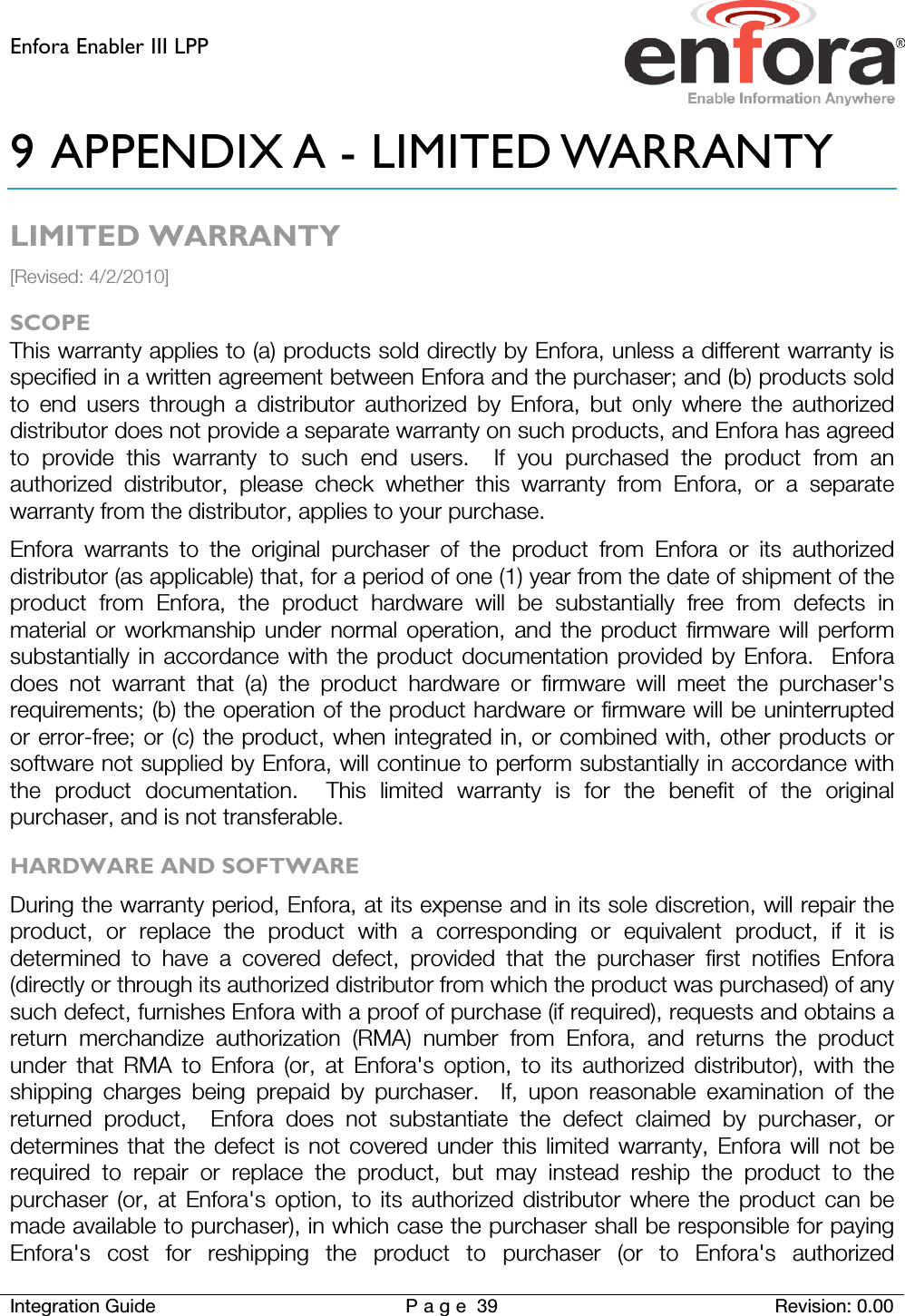 Enfora Enabler III LPP    Integration Guide Page 39 Revision: 0.00  9 APPENDIX A - LIMITED WARRANTY LIMITED WARRANTY [Revised: 4/2/2010] SCOPE This warranty applies to (a) products sold directly by Enfora, unless a different warranty is specified in a written agreement between Enfora and the purchaser; and (b) products sold to end users through a distributor authorized by Enfora, but only where the authorized distributor does not provide a separate warranty on such products, and Enfora has agreed to provide this warranty to such end users.  If you purchased the product from an authorized distributor, please check whether this warranty from Enfora, or a separate warranty from the distributor, applies to your purchase. Enfora warrants to the original purchaser of the product from Enfora or its authorized distributor (as applicable) that, for a period of one (1) year from the date of shipment of the product from Enfora, the product hardware will be substantially free from defects in material or workmanship under normal operation, and the product firmware will perform substantially in accordance with the product documentation provided by Enfora.  Enfora does not warrant that (a) the product hardware or firmware will meet the purchaser&apos;s requirements; (b) the operation of the product hardware or firmware will be uninterrupted or error-free; or (c) the product, when integrated in, or combined with, other products or software not supplied by Enfora, will continue to perform substantially in accordance with the product documentation.  This limited warranty is for the benefit of the original purchaser, and is not transferable. HARDWARE AND SOFTWARE During the warranty period, Enfora, at its expense and in its sole discretion, will repair the product, or replace the product with a corresponding or equivalent product, if it is determined to have a covered defect, provided that the purchaser first notifies Enfora (directly or through its authorized distributor from which the product was purchased) of any such defect, furnishes Enfora with a proof of purchase (if required), requests and obtains a return merchandize authorization (RMA) number from Enfora, and returns the product under that RMA to Enfora (or, at Enfora&apos;s option, to its authorized distributor), with the shipping charges being prepaid by purchaser.  If, upon reasonable examination of the returned product,  Enfora does not substantiate the defect claimed by purchaser, or determines that the defect is not covered under this limited warranty, Enfora will not be required to repair or replace the product, but may instead reship the product to the purchaser (or, at Enfora&apos;s option, to its authorized distributor where the product can be made available to purchaser), in which case the purchaser shall be responsible for paying Enfora&apos;s cost for reshipping the product to purchaser (or to Enfora&apos;s authorized 