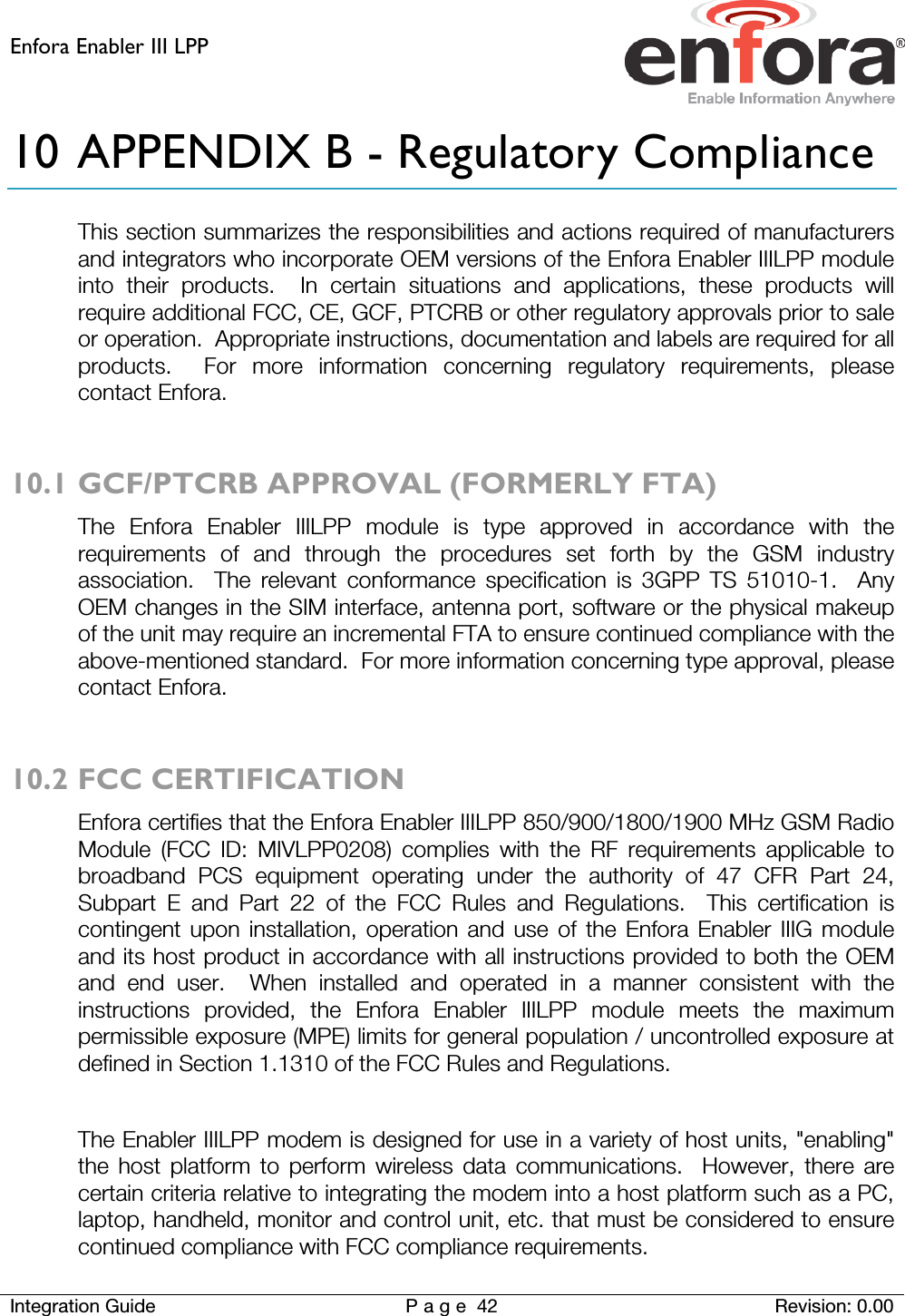 Enfora Enabler III LPP    Integration Guide Page 42 Revision: 0.00  10 APPENDIX B - Regulatory Compliance This section summarizes the responsibilities and actions required of manufacturers and integrators who incorporate OEM versions of the Enfora Enabler IIILPP module into their products.  In certain situations and applications, these products will require additional FCC, CE, GCF, PTCRB or other regulatory approvals prior to sale or operation.  Appropriate instructions, documentation and labels are required for all products.  For more information concerning regulatory requirements, please contact Enfora.  10.1 GCF/PTCRB APPROVAL (FORMERLY FTA) The Enfora Enabler IIILPP module is type approved in accordance with the requirements of and through the procedures set forth by the GSM industry association.  The relevant conformance specification is 3GPP TS 51010-1.  Any OEM changes in the SIM interface, antenna port, software or the physical makeup of the unit may require an incremental FTA to ensure continued compliance with the above-mentioned standard.  For more information concerning type approval, please contact Enfora.  10.2 FCC CERTIFICATION  Enfora certifies that the Enfora Enabler IIILPP 850/900/1800/1900 MHz GSM Radio Module (FCC ID: MIVLPP0208) complies with the RF requirements applicable to broadband PCS equipment operating under the authority of 47 CFR Part 24, Subpart E and Part 22 of the FCC Rules and Regulations.  This certification is contingent upon installation, operation and use of the Enfora Enabler IIIG module and its host product in accordance with all instructions provided to both the OEM and end user.  When installed and operated in a manner consistent with the instructions provided, the Enfora Enabler IIILPP  module meets the maximum permissible exposure (MPE) limits for general population / uncontrolled exposure at defined in Section 1.1310 of the FCC Rules and Regulations.  The Enabler IIILPP modem is designed for use in a variety of host units, &quot;enabling&quot; the host platform to perform wireless data communications.  However, there are certain criteria relative to integrating the modem into a host platform such as a PC, laptop, handheld, monitor and control unit, etc. that must be considered to ensure continued compliance with FCC compliance requirements. 