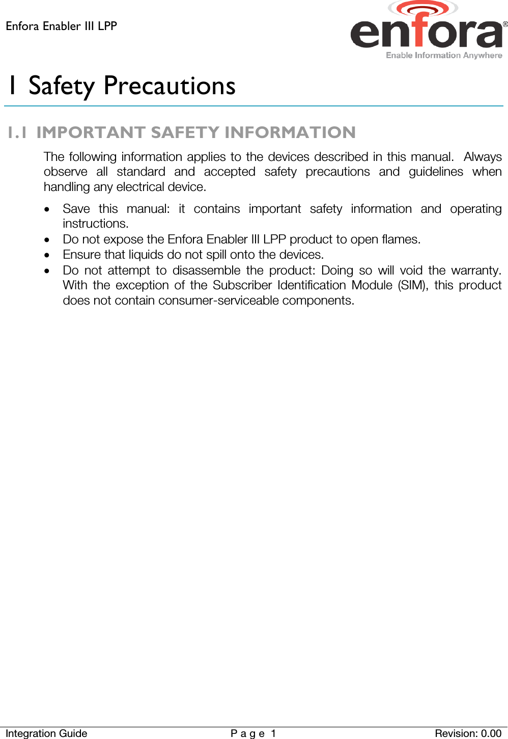 Enfora Enabler III LPP    Integration Guide Page 1  Revision: 0.00  1 Safety Precautions 1.1 IMPORTANT SAFETY INFORMATION The following information applies to the devices described in this manual.  Always observe all standard and accepted safety precautions and guidelines when handling any electrical device. • Save this manual: it contains important safety information and operating instructions. • Do not expose the Enfora Enabler III LPP product to open flames. • Ensure that liquids do not spill onto the devices. • Do not attempt to disassemble the product: Doing so will void the warranty.  With the exception of the Subscriber Identification Module (SIM), this product does not contain consumer-serviceable components.   