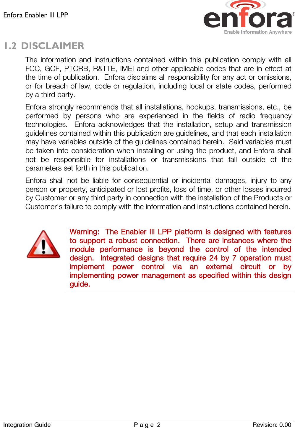 Enfora Enabler III LPP    Integration Guide Page 2  Revision: 0.00  1.2 DISCLAIMER The information and instructions contained within this publication comply with all FCC, GCF, PTCRB, R&amp;TTE, IMEI and other applicable codes that are in effect at the time of publication.  Enfora disclaims all responsibility for any act or omissions, or for breach of law, code or regulation, including local or state codes, performed by a third party. Enfora strongly recommends that all installations, hookups, transmissions, etc., be performed by persons who are experienced in the fields of radio frequency technologies.  Enfora acknowledges that the installation, setup and transmission guidelines contained within this publication are guidelines, and that each installation may have variables outside of the guidelines contained herein.  Said variables must be taken into consideration when installing or using the product, and Enfora shall not be responsible for installations or transmissions that fall outside of the parameters set forth in this publication. Enfora shall not be liable for consequential or incidental damages, injury to any person or property, anticipated or lost profits, loss of time, or other losses incurred by Customer or any third party in connection with the installation of the Products or Customer&apos;s failure to comply with the information and instructions contained herein.   Warning:   The  Enabler III LPP platform is designed with features to support a robust connection.  There are instances where the module performance is beyond the control of the intended design.  Integrated designs that require 24 by 7 operation must implement power control via an external circuit or by implementing power management as specified within this design guide.     