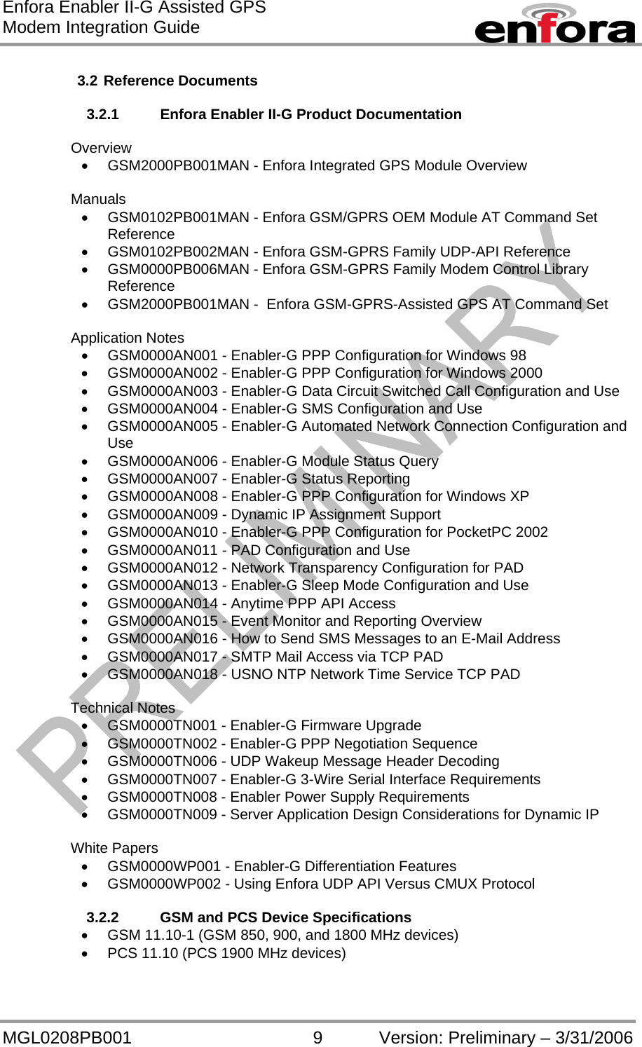 Enfora Enabler II-G Assisted GPS Modem Integration Guide MGL0208PB001 9 Version: Preliminary – 3/31/2006  3.2 Reference Documents  3.2.1  Enfora Enabler II-G Product Documentation  Overview •  GSM2000PB001MAN - Enfora Integrated GPS Module Overview  Manuals •  GSM0102PB001MAN - Enfora GSM/GPRS OEM Module AT Command Set Reference •  GSM0102PB002MAN - Enfora GSM-GPRS Family UDP-API Reference   •  GSM0000PB006MAN - Enfora GSM-GPRS Family Modem Control Library Reference  •  GSM2000PB001MAN -  Enfora GSM-GPRS-Assisted GPS AT Command Set  Application Notes •  GSM0000AN001 - Enabler-G PPP Configuration for Windows 98 •  GSM0000AN002 - Enabler-G PPP Configuration for Windows 2000 •  GSM0000AN003 - Enabler-G Data Circuit Switched Call Configuration and Use •  GSM0000AN004 - Enabler-G SMS Configuration and Use •  GSM0000AN005 - Enabler-G Automated Network Connection Configuration and Use •  GSM0000AN006 - Enabler-G Module Status Query •  GSM0000AN007 - Enabler-G Status Reporting •  GSM0000AN008 - Enabler-G PPP Configuration for Windows XP •  GSM0000AN009 - Dynamic IP Assignment Support •  GSM0000AN010 - Enabler-G PPP Configuration for PocketPC 2002 •  GSM0000AN011 - PAD Configuration and Use •  GSM0000AN012 - Network Transparency Configuration for PAD •  GSM0000AN013 - Enabler-G Sleep Mode Configuration and Use •  GSM0000AN014 - Anytime PPP API Access •  GSM0000AN015 - Event Monitor and Reporting Overview •  GSM0000AN016 - How to Send SMS Messages to an E-Mail Address •  GSM0000AN017 - SMTP Mail Access via TCP PAD •  GSM0000AN018 - USNO NTP Network Time Service TCP PAD  Technical Notes •  GSM0000TN001 - Enabler-G Firmware Upgrade •  GSM0000TN002 - Enabler-G PPP Negotiation Sequence •  GSM0000TN006 - UDP Wakeup Message Header Decoding •  GSM0000TN007 - Enabler-G 3-Wire Serial Interface Requirements •  GSM0000TN008 - Enabler Power Supply Requirements •  GSM0000TN009 - Server Application Design Considerations for Dynamic IP  White Papers •  GSM0000WP001 - Enabler-G Differentiation Features •  GSM0000WP002 - Using Enfora UDP API Versus CMUX Protocol  3.2.2  GSM and PCS Device Specifications •  GSM 11.10-1 (GSM 850, 900, and 1800 MHz devices) •  PCS 11.10 (PCS 1900 MHz devices)  
