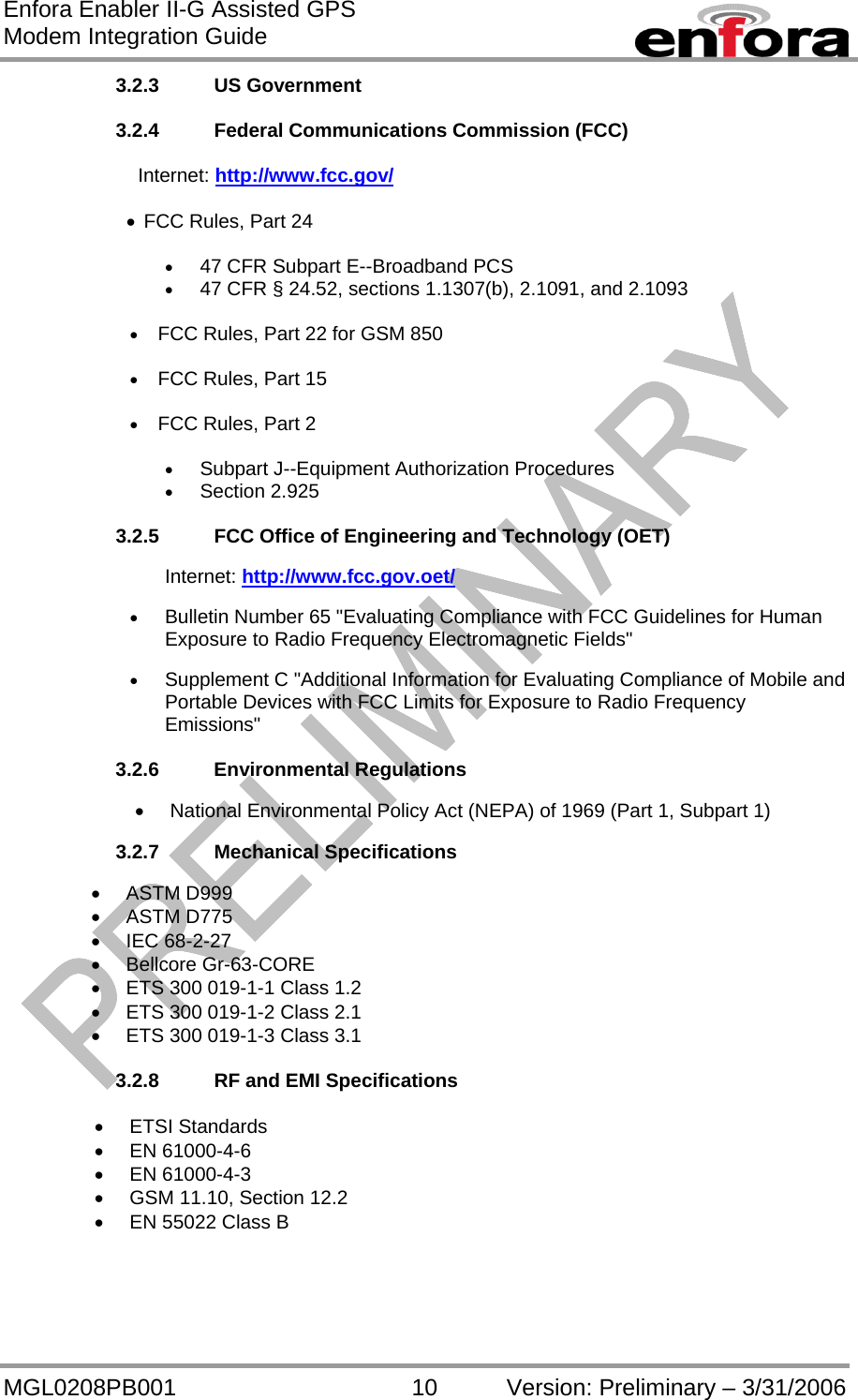 Enfora Enabler II-G Assisted GPS Modem Integration Guide MGL0208PB001 10 Version: Preliminary – 3/31/2006 3.2.3 US Government  3.2.4  Federal Communications Commission (FCC)                 Internet: http://www.fcc.gov/  •  FCC Rules, Part 24   •  47 CFR Subpart E--Broadband PCS •  47 CFR § 24.52, sections 1.1307(b), 2.1091, and 2.1093  •  FCC Rules, Part 22 for GSM 850  •  FCC Rules, Part 15  •  FCC Rules, Part 2  •  Subpart J--Equipment Authorization Procedures •  Section 2.925  3.2.5  FCC Office of Engineering and Technology (OET)  Internet: http://www.fcc.gov.oet/  •  Bulletin Number 65 &quot;Evaluating Compliance with FCC Guidelines for Human Exposure to Radio Frequency Electromagnetic Fields&quot;  •  Supplement C &quot;Additional Information for Evaluating Compliance of Mobile and Portable Devices with FCC Limits for Exposure to Radio Frequency Emissions&quot;  3.2.6 Environmental Regulations  •  National Environmental Policy Act (NEPA) of 1969 (Part 1, Subpart 1)  3.2.7 Mechanical Specifications  •  ASTM D999 •  ASTM D775 •  IEC 68-2-27 •  Bellcore Gr-63-CORE •  ETS 300 019-1-1 Class 1.2 •  ETS 300 019-1-2 Class 2.1 •  ETS 300 019-1-3 Class 3.1  3.2.8  RF and EMI Specifications  •  ETSI Standards •  EN 61000-4-6 •  EN 61000-4-3 •  GSM 11.10, Section 12.2 •  EN 55022 Class B   