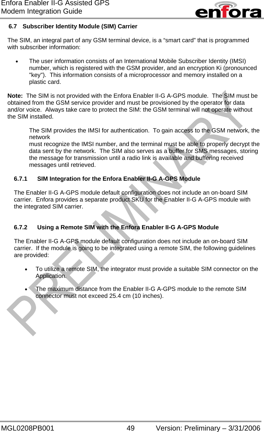 Enfora Enabler II-G Assisted GPS Modem Integration Guide MGL0208PB001 49 Version: Preliminary – 3/31/2006 6.7  Subscriber Identity Module (SIM) Carrier  The SIM, an integral part of any GSM terminal device, is a “smart card” that is programmed with subscriber information:  •  The user information consists of an International Mobile Subscriber Identity (IMSI) number, which is registered with the GSM provider, and an encryption Ki (pronounced &quot;key&quot;).  This information consists of a microprocessor and memory installed on a plastic card.  Note:  The SIM is not provided with the Enfora Enabler II-G A-GPS module.  The SIM must be obtained from the GSM service provider and must be provisioned by the operator for data and/or voice.  Always take care to protect the SIM: the GSM terminal will not operate without the SIM installed.  The SIM provides the IMSI for authentication.  To gain access to the GSM network, the network must recognize the IMSI number, and the terminal must be able to properly decrypt the data sent by the network.  The SIM also serves as a buffer for SMS messages, storing the message for transmission until a radio link is available and buffering received messages until retrieved.  6.7.1   SIM Integration for the Enfora Enabler II-G A-GPS Module  The Enabler II-G A-GPS module default configuration does not include an on-board SIM carrier.  Enfora provides a separate product SKU for the Enabler II-G A-GPS module with the integrated SIM carrier.   6.7.2   Using a Remote SIM with the Enfora Enabler II-G A-GPS Module  The Enabler II-G A-GPS module default configuration does not include an on-board SIM carrier.  If the module is going to be integrated using a remote SIM, the following guidelines are provided:  •  To utilize a remote SIM, the integrator must provide a suitable SIM connector on the Application.  •  The maximum distance from the Enabler II-G A-GPS module to the remote SIM connector must not exceed 25.4 cm (10 inches). 