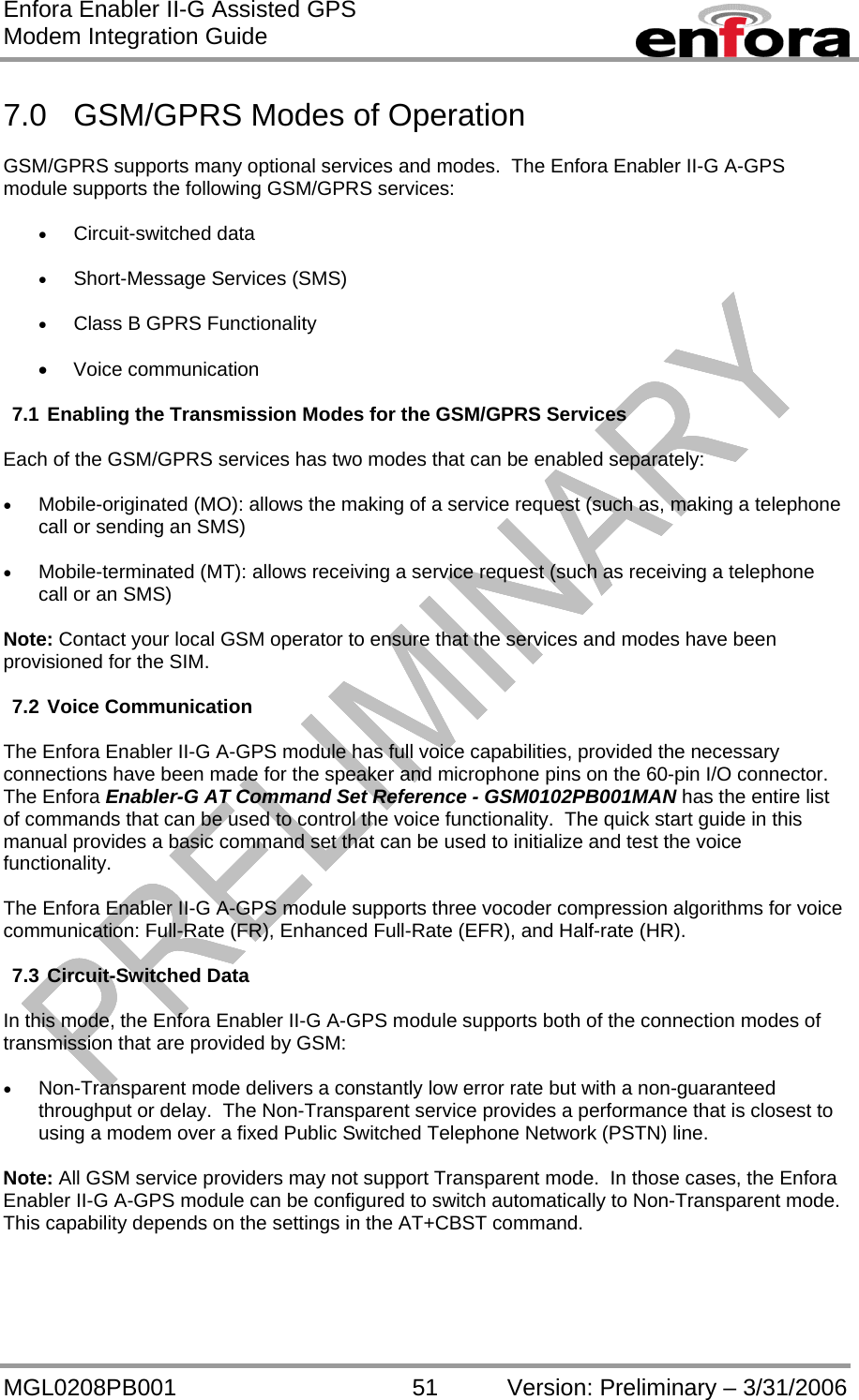 Enfora Enabler II-G Assisted GPS Modem Integration Guide MGL0208PB001 51 Version: Preliminary – 3/31/2006  7.0  GSM/GPRS Modes of Operation  GSM/GPRS supports many optional services and modes.  The Enfora Enabler II-G A-GPS module supports the following GSM/GPRS services:  •  Circuit-switched data  •  Short-Message Services (SMS)  •  Class B GPRS Functionality  •  Voice communication  7.1 Enabling the Transmission Modes for the GSM/GPRS Services  Each of the GSM/GPRS services has two modes that can be enabled separately:  •  Mobile-originated (MO): allows the making of a service request (such as, making a telephone call or sending an SMS)  •  Mobile-terminated (MT): allows receiving a service request (such as receiving a telephone call or an SMS)  Note: Contact your local GSM operator to ensure that the services and modes have been provisioned for the SIM.  7.2 Voice Communication  The Enfora Enabler II-G A-GPS module has full voice capabilities, provided the necessary connections have been made for the speaker and microphone pins on the 60-pin I/O connector.  The Enfora Enabler-G AT Command Set Reference - GSM0102PB001MAN has the entire list of commands that can be used to control the voice functionality.  The quick start guide in this manual provides a basic command set that can be used to initialize and test the voice functionality.  The Enfora Enabler II-G A-GPS module supports three vocoder compression algorithms for voice communication: Full-Rate (FR), Enhanced Full-Rate (EFR), and Half-rate (HR).  7.3 Circuit-Switched Data  In this mode, the Enfora Enabler II-G A-GPS module supports both of the connection modes of transmission that are provided by GSM:  •  Non-Transparent mode delivers a constantly low error rate but with a non-guaranteed throughput or delay.  The Non-Transparent service provides a performance that is closest to using a modem over a fixed Public Switched Telephone Network (PSTN) line.  Note: All GSM service providers may not support Transparent mode.  In those cases, the Enfora Enabler II-G A-GPS module can be configured to switch automatically to Non-Transparent mode.  This capability depends on the settings in the AT+CBST command.  