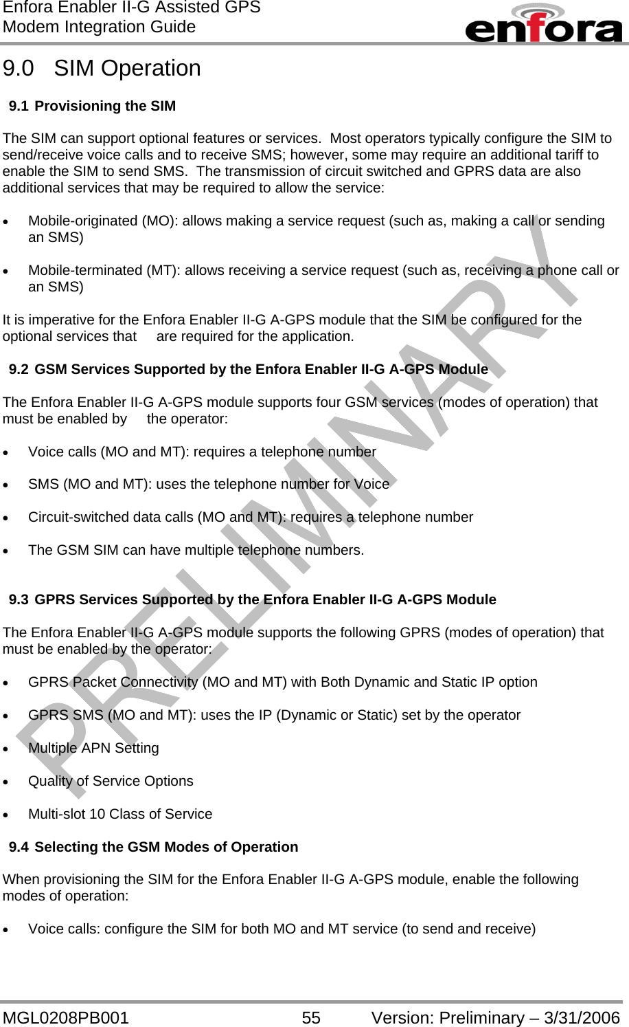 Enfora Enabler II-G Assisted GPS Modem Integration Guide MGL0208PB001 55 Version: Preliminary – 3/31/2006 9.0 SIM Operation  9.1 Provisioning the SIM  The SIM can support optional features or services.  Most operators typically configure the SIM to send/receive voice calls and to receive SMS; however, some may require an additional tariff to enable the SIM to send SMS.  The transmission of circuit switched and GPRS data are also additional services that may be required to allow the service:  •  Mobile-originated (MO): allows making a service request (such as, making a call or sending an SMS)  •  Mobile-terminated (MT): allows receiving a service request (such as, receiving a phone call or an SMS)  It is imperative for the Enfora Enabler II-G A-GPS module that the SIM be configured for the optional services that     are required for the application.  9.2 GSM Services Supported by the Enfora Enabler II-G A-GPS Module  The Enfora Enabler II-G A-GPS module supports four GSM services (modes of operation) that must be enabled by     the operator:  •  Voice calls (MO and MT): requires a telephone number  •  SMS (MO and MT): uses the telephone number for Voice  •  Circuit-switched data calls (MO and MT): requires a telephone number  •  The GSM SIM can have multiple telephone numbers.   9.3 GPRS Services Supported by the Enfora Enabler II-G A-GPS Module  The Enfora Enabler II-G A-GPS module supports the following GPRS (modes of operation) that must be enabled by the operator:  •  GPRS Packet Connectivity (MO and MT) with Both Dynamic and Static IP option  •  GPRS SMS (MO and MT): uses the IP (Dynamic or Static) set by the operator  •  Multiple APN Setting  •  Quality of Service Options  •  Multi-slot 10 Class of Service  9.4 Selecting the GSM Modes of Operation  When provisioning the SIM for the Enfora Enabler II-G A-GPS module, enable the following modes of operation:  •  Voice calls: configure the SIM for both MO and MT service (to send and receive)  