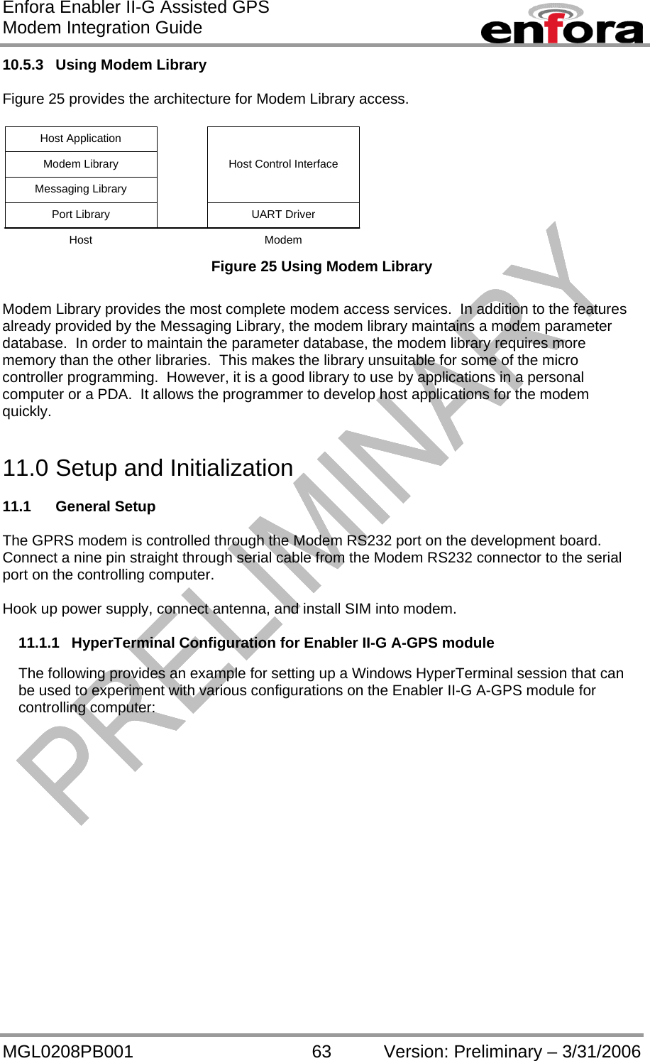 Enfora Enabler II-G Assisted GPS Modem Integration Guide MGL0208PB001 63 Version: Preliminary – 3/31/2006 10.5.3  Using Modem Library   Figure 25 provides the architecture for Modem Library access.  UART DriverPort LibraryHost Control InterfaceMessaging LibraryModem LibraryHost ApplicationHost Modem  Figure 25 Using Modem Library  Modem Library provides the most complete modem access services.  In addition to the features already provided by the Messaging Library, the modem library maintains a modem parameter database.  In order to maintain the parameter database, the modem library requires more memory than the other libraries.  This makes the library unsuitable for some of the micro controller programming.  However, it is a good library to use by applications in a personal computer or a PDA.  It allows the programmer to develop host applications for the modem quickly.   11.0 Setup and Initialization  11.1 General Setup  The GPRS modem is controlled through the Modem RS232 port on the development board.  Connect a nine pin straight through serial cable from the Modem RS232 connector to the serial port on the controlling computer.  Hook up power supply, connect antenna, and install SIM into modem.  11.1.1  HyperTerminal Configuration for Enabler II-G A-GPS module  The following provides an example for setting up a Windows HyperTerminal session that can be used to experiment with various configurations on the Enabler II-G A-GPS module for controlling computer: 