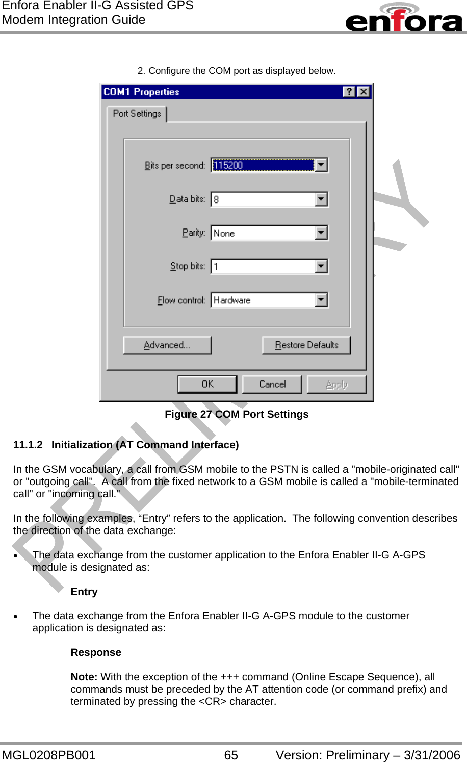 Enfora Enabler II-G Assisted GPS Modem Integration Guide MGL0208PB001 65 Version: Preliminary – 3/31/2006  2. Configure the COM port as displayed below.  Figure 27 COM Port Settings  11.1.2  Initialization (AT Command Interface)  In the GSM vocabulary, a call from GSM mobile to the PSTN is called a &quot;mobile-originated call&quot; or &quot;outgoing call&quot;.  A call from the fixed network to a GSM mobile is called a &quot;mobile-terminated call&quot; or &quot;incoming call.&quot;  In the following examples, “Entry” refers to the application.  The following convention describes the direction of the data exchange:  •  The data exchange from the customer application to the Enfora Enabler II-G A-GPS module is designated as:  Entry  •  The data exchange from the Enfora Enabler II-G A-GPS module to the customer application is designated as:  Response  Note: With the exception of the +++ command (Online Escape Sequence), all commands must be preceded by the AT attention code (or command prefix) and terminated by pressing the &lt;CR&gt; character.  
