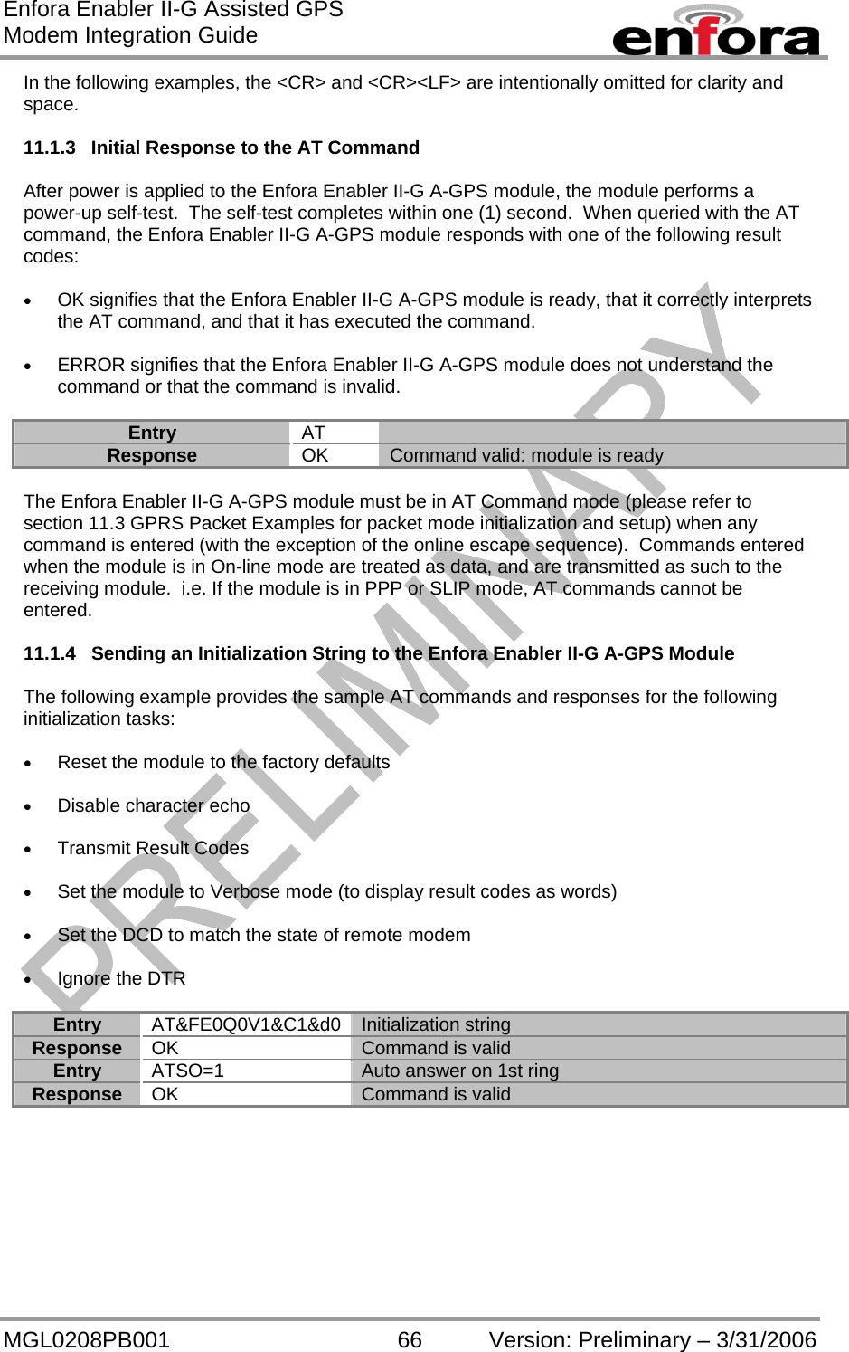 Enfora Enabler II-G Assisted GPS Modem Integration Guide MGL0208PB001 66 Version: Preliminary – 3/31/2006 In the following examples, the &lt;CR&gt; and &lt;CR&gt;&lt;LF&gt; are intentionally omitted for clarity and space.  11.1.3  Initial Response to the AT Command  After power is applied to the Enfora Enabler II-G A-GPS module, the module performs a power-up self-test.  The self-test completes within one (1) second.  When queried with the AT command, the Enfora Enabler II-G A-GPS module responds with one of the following result codes:  •  OK signifies that the Enfora Enabler II-G A-GPS module is ready, that it correctly interprets the AT command, and that it has executed the command.  •  ERROR signifies that the Enfora Enabler II-G A-GPS module does not understand the command or that the command is invalid.  Entry  AT  Response  OK  Command valid: module is ready  The Enfora Enabler II-G A-GPS module must be in AT Command mode (please refer to section 11.3 GPRS Packet Examples for packet mode initialization and setup) when any command is entered (with the exception of the online escape sequence).  Commands entered when the module is in On-line mode are treated as data, and are transmitted as such to the receiving module.  i.e. If the module is in PPP or SLIP mode, AT commands cannot be entered.  11.1.4  Sending an Initialization String to the Enfora Enabler II-G A-GPS Module  The following example provides the sample AT commands and responses for the following initialization tasks:  •  Reset the module to the factory defaults  •  Disable character echo  •  Transmit Result Codes  •  Set the module to Verbose mode (to display result codes as words)  •  Set the DCD to match the state of remote modem  •  Ignore the DTR  Entry AT&amp;FE0Q0V1&amp;C1&amp;d0 Initialization string Response  OK  Command is valid Entry  ATSO=1  Auto answer on 1st ring Response  OK  Command is valid  