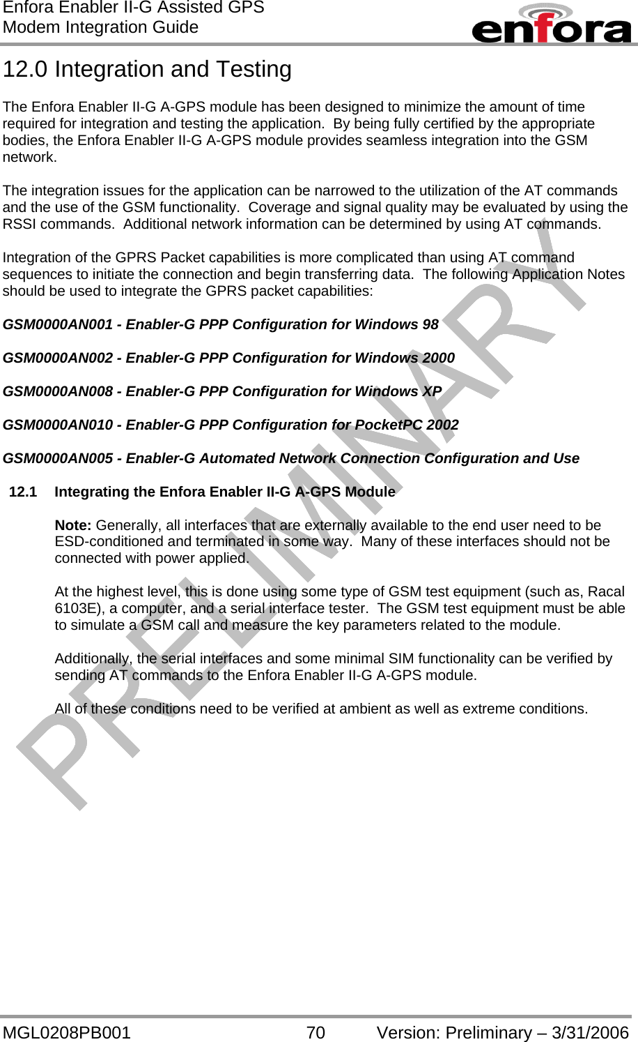 Enfora Enabler II-G Assisted GPS Modem Integration Guide MGL0208PB001 70 Version: Preliminary – 3/31/2006 12.0 Integration and Testing  The Enfora Enabler II-G A-GPS module has been designed to minimize the amount of time required for integration and testing the application.  By being fully certified by the appropriate bodies, the Enfora Enabler II-G A-GPS module provides seamless integration into the GSM network.  The integration issues for the application can be narrowed to the utilization of the AT commands and the use of the GSM functionality.  Coverage and signal quality may be evaluated by using the RSSI commands.  Additional network information can be determined by using AT commands.  Integration of the GPRS Packet capabilities is more complicated than using AT command sequences to initiate the connection and begin transferring data.  The following Application Notes should be used to integrate the GPRS packet capabilities:  GSM0000AN001 - Enabler-G PPP Configuration for Windows 98  GSM0000AN002 - Enabler-G PPP Configuration for Windows 2000  GSM0000AN008 - Enabler-G PPP Configuration for Windows XP  GSM0000AN010 - Enabler-G PPP Configuration for PocketPC 2002  GSM0000AN005 - Enabler-G Automated Network Connection Configuration and Use  12.1  Integrating the Enfora Enabler II-G A-GPS Module  Note: Generally, all interfaces that are externally available to the end user need to be ESD-conditioned and terminated in some way.  Many of these interfaces should not be connected with power applied.  At the highest level, this is done using some type of GSM test equipment (such as, Racal 6103E), a computer, and a serial interface tester.  The GSM test equipment must be able to simulate a GSM call and measure the key parameters related to the module.  Additionally, the serial interfaces and some minimal SIM functionality can be verified by sending AT commands to the Enfora Enabler II-G A-GPS module.  All of these conditions need to be verified at ambient as well as extreme conditions.  