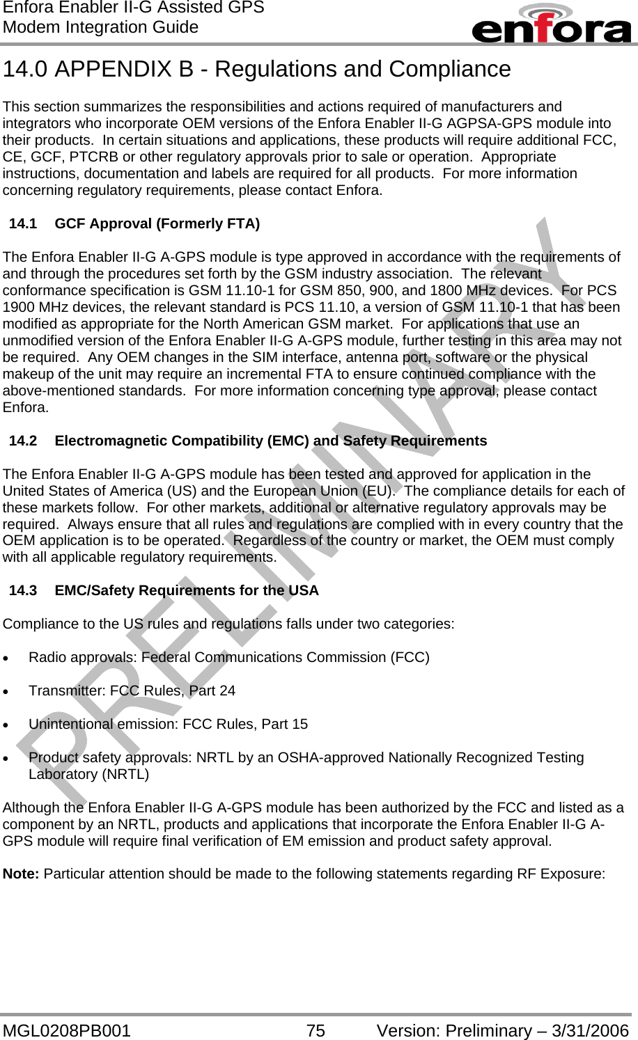 Enfora Enabler II-G Assisted GPS Modem Integration Guide MGL0208PB001 75 Version: Preliminary – 3/31/2006 14.0 APPENDIX B - Regulations and Compliance  This section summarizes the responsibilities and actions required of manufacturers and integrators who incorporate OEM versions of the Enfora Enabler II-G AGPSA-GPS module into their products.  In certain situations and applications, these products will require additional FCC, CE, GCF, PTCRB or other regulatory approvals prior to sale or operation.  Appropriate instructions, documentation and labels are required for all products.  For more information concerning regulatory requirements, please contact Enfora.  14.1 GCF Approval (Formerly FTA)  The Enfora Enabler II-G A-GPS module is type approved in accordance with the requirements of and through the procedures set forth by the GSM industry association.  The relevant conformance specification is GSM 11.10-1 for GSM 850, 900, and 1800 MHz devices.  For PCS 1900 MHz devices, the relevant standard is PCS 11.10, a version of GSM 11.10-1 that has been modified as appropriate for the North American GSM market.  For applications that use an unmodified version of the Enfora Enabler II-G A-GPS module, further testing in this area may not be required.  Any OEM changes in the SIM interface, antenna port, software or the physical makeup of the unit may require an incremental FTA to ensure continued compliance with the above-mentioned standards.  For more information concerning type approval, please contact Enfora.  14.2 Electromagnetic Compatibility (EMC) and Safety Requirements  The Enfora Enabler II-G A-GPS module has been tested and approved for application in the United States of America (US) and the European Union (EU).  The compliance details for each of these markets follow.  For other markets, additional or alternative regulatory approvals may be required.  Always ensure that all rules and regulations are complied with in every country that the OEM application is to be operated.  Regardless of the country or market, the OEM must comply with all applicable regulatory requirements.  14.3  EMC/Safety Requirements for the USA  Compliance to the US rules and regulations falls under two categories:  •  Radio approvals: Federal Communications Commission (FCC)  •  Transmitter: FCC Rules, Part 24  •  Unintentional emission: FCC Rules, Part 15  •  Product safety approvals: NRTL by an OSHA-approved Nationally Recognized Testing Laboratory (NRTL)  Although the Enfora Enabler II-G A-GPS module has been authorized by the FCC and listed as a component by an NRTL, products and applications that incorporate the Enfora Enabler II-G A-GPS module will require final verification of EM emission and product safety approval.  Note: Particular attention should be made to the following statements regarding RF Exposure: 