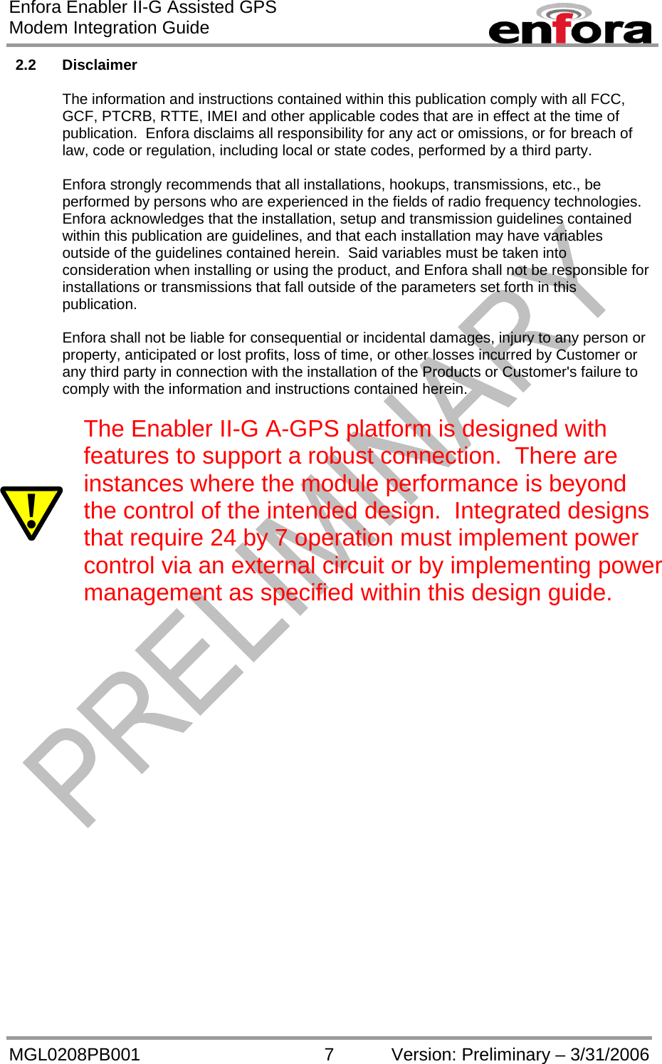 Enfora Enabler II-G Assisted GPS Modem Integration Guide MGL0208PB001 7 Version: Preliminary – 3/31/2006 2.2 Disclaimer  The information and instructions contained within this publication comply with all FCC, GCF, PTCRB, RTTE, IMEI and other applicable codes that are in effect at the time of publication.  Enfora disclaims all responsibility for any act or omissions, or for breach of law, code or regulation, including local or state codes, performed by a third party.  Enfora strongly recommends that all installations, hookups, transmissions, etc., be performed by persons who are experienced in the fields of radio frequency technologies.  Enfora acknowledges that the installation, setup and transmission guidelines contained within this publication are guidelines, and that each installation may have variables outside of the guidelines contained herein.  Said variables must be taken into consideration when installing or using the product, and Enfora shall not be responsible for installations or transmissions that fall outside of the parameters set forth in this publication.  Enfora shall not be liable for consequential or incidental damages, injury to any person or property, anticipated or lost profits, loss of time, or other losses incurred by Customer or any third party in connection with the installation of the Products or Customer&apos;s failure to comply with the information and instructions contained herein.  ! The Enabler II-G A-GPS platform is designed with features to support a robust connection.  There are instances where the module performance is beyond the control of the intended design.  Integrated designs that require 24 by 7 operation must implement power control via an external circuit or by implementing power management as specified within this design guide.   