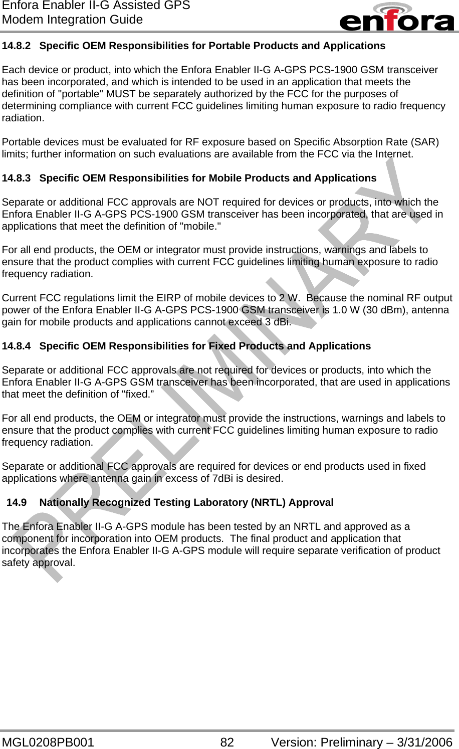 Enfora Enabler II-G Assisted GPS Modem Integration Guide MGL0208PB001 82 Version: Preliminary – 3/31/2006 14.8.2  Specific OEM Responsibilities for Portable Products and Applications  Each device or product, into which the Enfora Enabler II-G A-GPS PCS-1900 GSM transceiver has been incorporated, and which is intended to be used in an application that meets the definition of &quot;portable&quot; MUST be separately authorized by the FCC for the purposes of determining compliance with current FCC guidelines limiting human exposure to radio frequency radiation.  Portable devices must be evaluated for RF exposure based on Specific Absorption Rate (SAR) limits; further information on such evaluations are available from the FCC via the Internet.  14.8.3  Specific OEM Responsibilities for Mobile Products and Applications  Separate or additional FCC approvals are NOT required for devices or products, into which the Enfora Enabler II-G A-GPS PCS-1900 GSM transceiver has been incorporated, that are used in applications that meet the definition of &quot;mobile.&quot;  For all end products, the OEM or integrator must provide instructions, warnings and labels to ensure that the product complies with current FCC guidelines limiting human exposure to radio frequency radiation.  Current FCC regulations limit the EIRP of mobile devices to 2 W.  Because the nominal RF output power of the Enfora Enabler II-G A-GPS PCS-1900 GSM transceiver is 1.0 W (30 dBm), antenna gain for mobile products and applications cannot exceed 3 dBi.  14.8.4  Specific OEM Responsibilities for Fixed Products and Applications  Separate or additional FCC approvals are not required for devices or products, into which the Enfora Enabler II-G A-GPS GSM transceiver has been incorporated, that are used in applications that meet the definition of &quot;fixed.”  For all end products, the OEM or integrator must provide the instructions, warnings and labels to ensure that the product complies with current FCC guidelines limiting human exposure to radio frequency radiation.  Separate or additional FCC approvals are required for devices or end products used in fixed applications where antenna gain in excess of 7dBi is desired.  14.9  Nationally Recognized Testing Laboratory (NRTL) Approval  The Enfora Enabler II-G A-GPS module has been tested by an NRTL and approved as a component for incorporation into OEM products.  The final product and application that incorporates the Enfora Enabler II-G A-GPS module will require separate verification of product safety approval. 