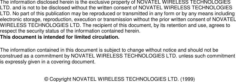 The information disclosed herein is the exclusive property of NOVATEL WIRELESS TECHNOLOGIESLTD. and is not to be disclosed without the written consent of NOVATEL WIRELESS TECHNOLOGIESLTD. No part of this publication may be reproduced or transmitted in any form or by any means includingelectronic storage, reproduction, execution or transmission without the prior written consent of NOVATELWIRELESS TECHNOLOGIES LTD. The recipient of this document, by its retention and use, agrees torespect the security status of the information contained herein.This document is intended for limited circulation.The information contained in this document is subject to change without notice and should not beconstrued as a commitment by NOVATEL WIRELESS TECHNOLOGIES LTD. unless such commitmentis expressly given in a covering document.© Copyright NOVATEL WIRELESS TECHNOLOGIES LTD. (1999)