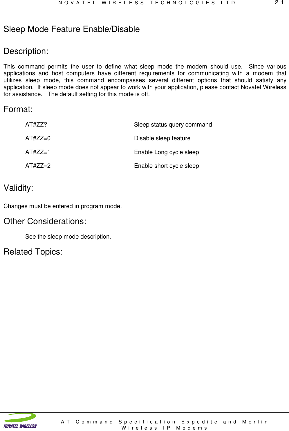 NOVATEL WIRELESS TECHNOLOGIES LTD.         21AT Command Specification-Expedite and MerlinWireless IP ModemsSleep Mode Feature Enable/DisableDescription:This command permits the user to define what sleep mode the modem should use.  Since variousapplications and host computers have different requirements for communicating with a modem thatutilizes sleep mode, this command encompasses several different options that should satisfy anyapplication.  If sleep mode does not appear to work with your application, please contact Novatel Wirelessfor assistance.   The default setting for this mode is off.Format:AT#ZZ? Sleep status query commandAT#ZZ=0 Disable sleep featureAT#ZZ=1 Enable Long cycle sleepAT#ZZ=2 Enable short cycle sleepValidity:Changes must be entered in program mode.Other Considerations:See the sleep mode description.Related Topics: