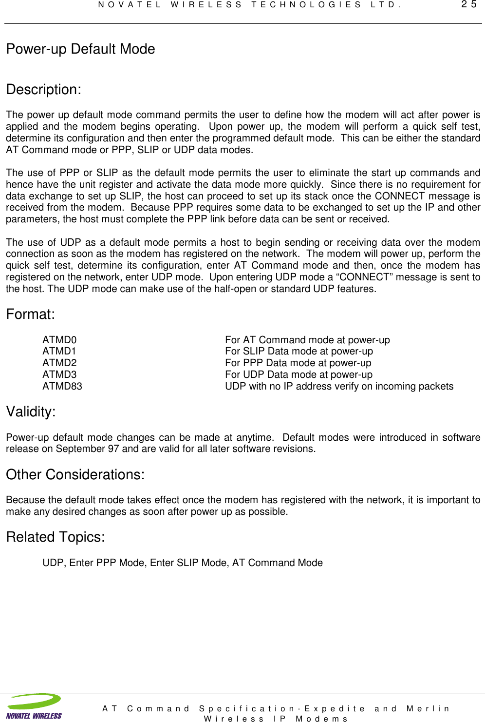 NOVATEL WIRELESS TECHNOLOGIES LTD.         25AT Command Specification-Expedite and MerlinWireless IP ModemsPower-up Default ModeDescription:The power up default mode command permits the user to define how the modem will act after power isapplied and the modem begins operating.  Upon power up, the modem will perform a quick self test,determine its configuration and then enter the programmed default mode.  This can be either the standardAT Command mode or PPP, SLIP or UDP data modes.The use of PPP or SLIP as the default mode permits the user to eliminate the start up commands andhence have the unit register and activate the data mode more quickly.  Since there is no requirement fordata exchange to set up SLIP, the host can proceed to set up its stack once the CONNECT message isreceived from the modem.  Because PPP requires some data to be exchanged to set up the IP and otherparameters, the host must complete the PPP link before data can be sent or received.The use of UDP as a default mode permits a host to begin sending or receiving data over the modemconnection as soon as the modem has registered on the network.  The modem will power up, perform thequick self test, determine its configuration, enter AT Command mode and then, once the modem hasregistered on the network, enter UDP mode.  Upon entering UDP mode a “CONNECT” message is sent tothe host. The UDP mode can make use of the half-open or standard UDP features.Format:ATMD0 For AT Command mode at power-upATMD1 For SLIP Data mode at power-upATMD2 For PPP Data mode at power-upATMD3 For UDP Data mode at power-upATMD83 UDP with no IP address verify on incoming packetsValidity:Power-up default mode changes can be made at anytime.  Default modes were introduced in softwarerelease on September 97 and are valid for all later software revisions.Other Considerations:Because the default mode takes effect once the modem has registered with the network, it is important tomake any desired changes as soon after power up as possible.Related Topics:UDP, Enter PPP Mode, Enter SLIP Mode, AT Command Mode