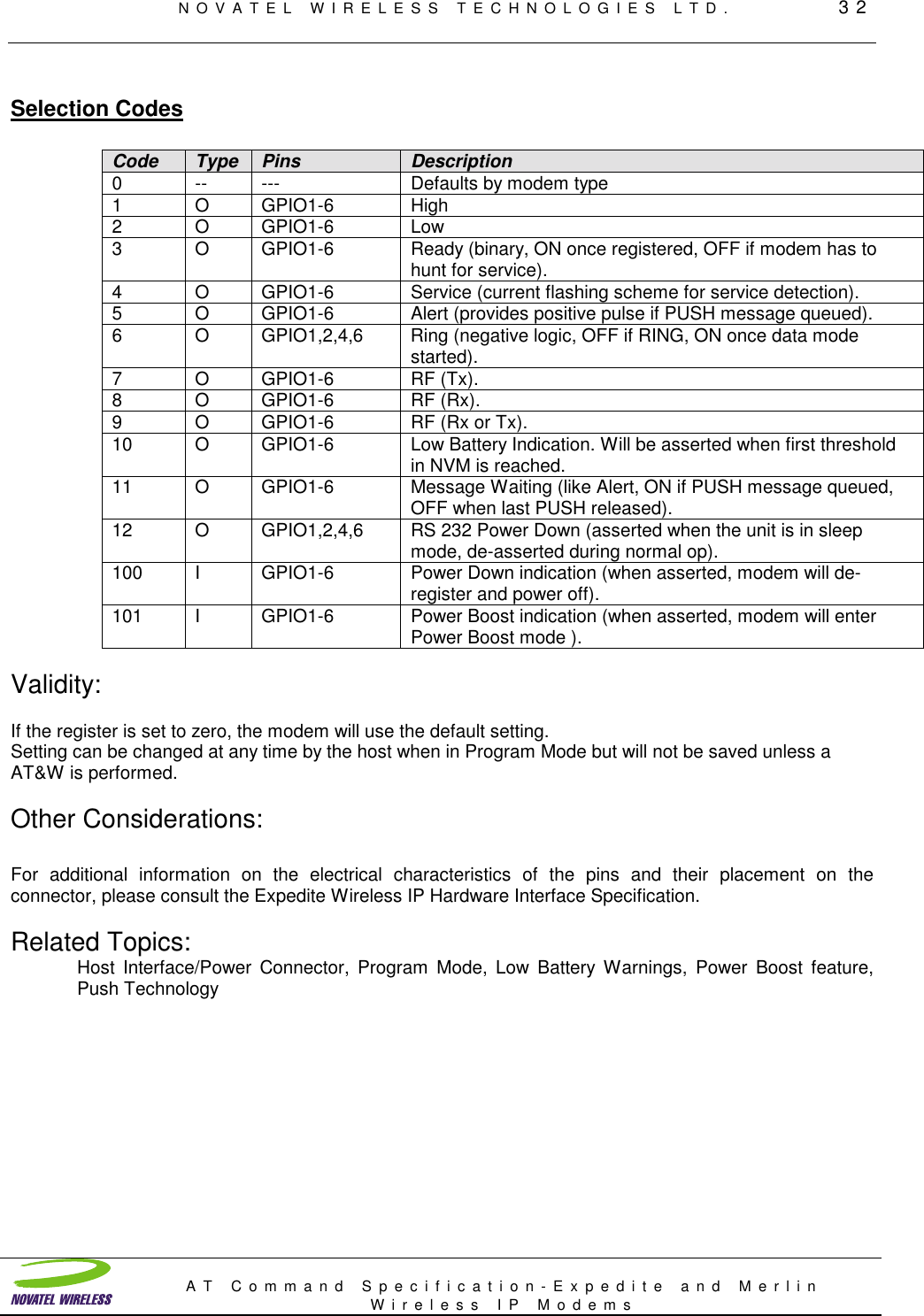 NOVATEL WIRELESS TECHNOLOGIES LTD.         32AT Command Specification-Expedite and MerlinWireless IP ModemsSelection CodesCode Type Pins Description0 -- --- Defaults by modem type1OGPIO1-6 High2 O GPIO1-6 Low3 O GPIO1-6 Ready (binary, ON once registered, OFF if modem has tohunt for service).4 O GPIO1-6 Service (current flashing scheme for service detection).5 O GPIO1-6 Alert (provides positive pulse if PUSH message queued).6 O GPIO1,2,4,6 Ring (negative logic, OFF if RING, ON once data modestarted).7OGPIO1-6 RF (Tx).8OGPIO1-6 RF (Rx).9 O GPIO1-6 RF (Rx or Tx).10 O GPIO1-6 Low Battery Indication. Will be asserted when first thresholdin NVM is reached.11 O GPIO1-6 Message Waiting (like Alert, ON if PUSH message queued,OFF when last PUSH released).12 O GPIO1,2,4,6 RS 232 Power Down (asserted when the unit is in sleepmode, de-asserted during normal op).100 I GPIO1-6 Power Down indication (when asserted, modem will de-register and power off).101 I GPIO1-6 Power Boost indication (when asserted, modem will enterPower Boost mode ).Validity:If the register is set to zero, the modem will use the default setting.Setting can be changed at any time by the host when in Program Mode but will not be saved unless aAT&amp;W is performed.Other Considerations:For additional information on the electrical characteristics of the pins and their placement on theconnector, please consult the Expedite Wireless IP Hardware Interface Specification.Related Topics:Host Interface/Power Connector, Program Mode, Low Battery Warnings, Power Boost feature,Push Technology