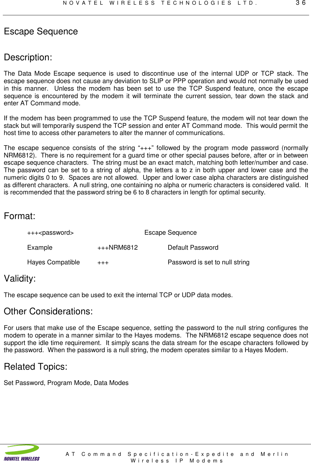 NOVATEL WIRELESS TECHNOLOGIES LTD.         36AT Command Specification-Expedite and MerlinWireless IP ModemsEscape SequenceDescription:The Data Mode Escape sequence is used to discontinue use of the internal UDP or TCP stack. Theescape sequence does not cause any deviation to SLIP or PPP operation and would not normally be usedin this manner.  Unless the modem has been set to use the TCP Suspend feature, once the escapesequence is encountered by the modem it will terminate the current session, tear down the stack andenter AT Command mode.If the modem has been programmed to use the TCP Suspend feature, the modem will not tear down thestack but will temporarily suspend the TCP session and enter AT Command mode.  This would permit thehost time to access other parameters to alter the manner of communications.The escape sequence consists of the string “+++” followed by the program mode password (normallyNRM6812).  There is no requirement for a guard time or other special pauses before, after or in betweenescape sequence characters.  The string must be an exact match, matching both letter/number and case.The password can be set to a string of alpha, the letters a to z in both upper and lower case and thenumeric digits 0 to 9.  Spaces are not allowed.  Upper and lower case alpha characters are distinguishedas different characters.  A null string, one containing no alpha or numeric characters is considered valid.  Itis recommended that the password string be 6 to 8 characters in length for optimal security.Format:+++&lt;password&gt; Escape SequenceExample +++NRM6812 Default PasswordHayes Compatible +++ Password is set to null stringValidity:The escape sequence can be used to exit the internal TCP or UDP data modes.Other Considerations:For users that make use of the Escape sequence, setting the password to the null string configures themodem to operate in a manner similar to the Hayes modems.  The NRM6812 escape sequence does notsupport the idle time requirement.  It simply scans the data stream for the escape characters followed bythe password.  When the password is a null string, the modem operates similar to a Hayes Modem.Related Topics:Set Password, Program Mode, Data Modes