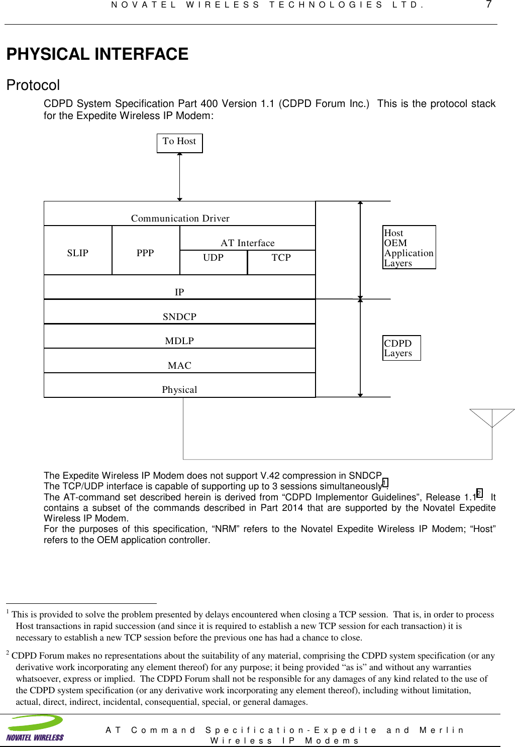 NOVATEL WIRELESS TECHNOLOGIES LTD.         7AT Command Specification-Expedite and MerlinWireless IP ModemsPHYSICAL INTERFACEProtocolCDPD System Specification Part 400 Version 1.1 (CDPD Forum Inc.)  This is the protocol stackfor the Expedite Wireless IP Modem:PhysicalMACMDLPSNDCPIPSLIP PPP UDP TCPAT InterfaceCommunication DriverCDPDLayersHostOEMApplicationLayersTo HostThe Expedite Wireless IP Modem does not support V.42 compression in SNDCP.The TCP/UDP interface is capable of supporting up to 3 sessions simultaneously1.The AT-command set described herein is derived from “CDPD Implementor Guidelines”, Release 1.12.  Itcontains a subset of the commands described in Part 2014 that are supported by the Novatel ExpediteWireless IP Modem.For the purposes of this specification, “NRM” refers to the Novatel Expedite Wireless IP Modem; “Host”refers to the OEM application controller.                                                          1 This is provided to solve the problem presented by delays encountered when closing a TCP session.  That is, in order to processHost transactions in rapid succession (and since it is required to establish a new TCP session for each transaction) it isnecessary to establish a new TCP session before the previous one has had a chance to close.2 CDPD Forum makes no representations about the suitability of any material, comprising the CDPD system specification (or anyderivative work incorporating any element thereof) for any purpose; it being provided “as is” and without any warrantieswhatsoever, express or implied.  The CDPD Forum shall not be responsible for any damages of any kind related to the use ofthe CDPD system specification (or any derivative work incorporating any element thereof), including without limitation,actual, direct, indirect, incidental, consequential, special, or general damages.