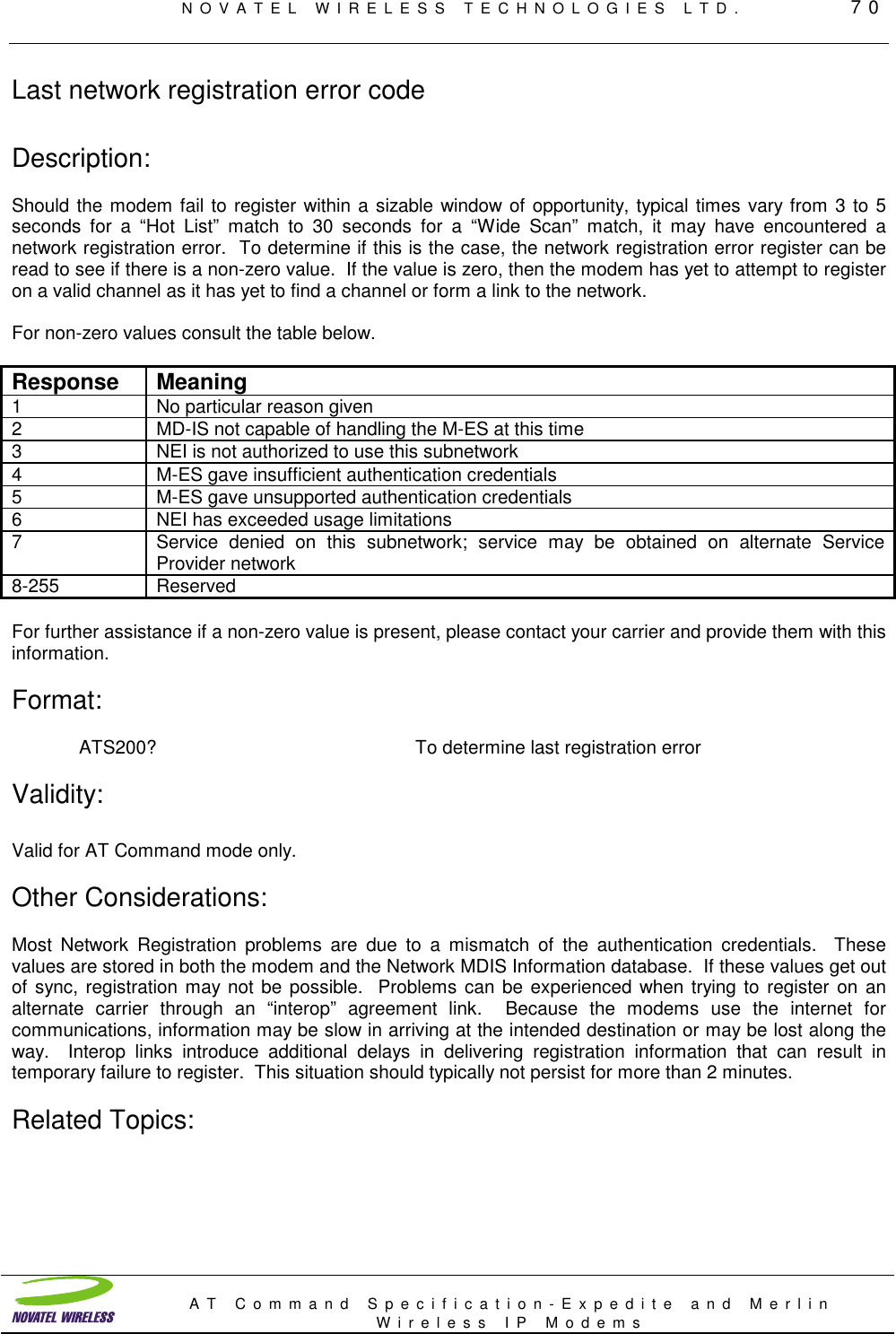 NOVATEL WIRELESS TECHNOLOGIES LTD.         70AT Command Specification-Expedite and MerlinWireless IP ModemsLast network registration error codeDescription:Should the modem fail to register within a sizable window of opportunity, typical times vary from 3 to 5seconds for a “Hot List” match to 30 seconds for a “Wide Scan” match, it may have encountered anetwork registration error.  To determine if this is the case, the network registration error register can beread to see if there is a non-zero value.  If the value is zero, then the modem has yet to attempt to registeron a valid channel as it has yet to find a channel or form a link to the network.For non-zero values consult the table below.Response Meaning1 No particular reason given2 MD-IS not capable of handling the M-ES at this time3 NEI is not authorized to use this subnetwork4 M-ES gave insufficient authentication credentials5 M-ES gave unsupported authentication credentials6 NEI has exceeded usage limitations7 Service denied on this subnetwork; service may be obtained on alternate ServiceProvider network8-255 ReservedFor further assistance if a non-zero value is present, please contact your carrier and provide them with thisinformation.Format:ATS200? To determine last registration errorValidity:Valid for AT Command mode only.Other Considerations:Most Network Registration problems are due to a mismatch of the authentication credentials.  Thesevalues are stored in both the modem and the Network MDIS Information database.  If these values get outof sync, registration may not be possible.  Problems can be experienced when trying to register on analternate carrier through an “interop” agreement link.  Because the modems use the internet forcommunications, information may be slow in arriving at the intended destination or may be lost along theway.  Interop links introduce additional delays in delivering registration information that can result intemporary failure to register.  This situation should typically not persist for more than 2 minutes.Related Topics: