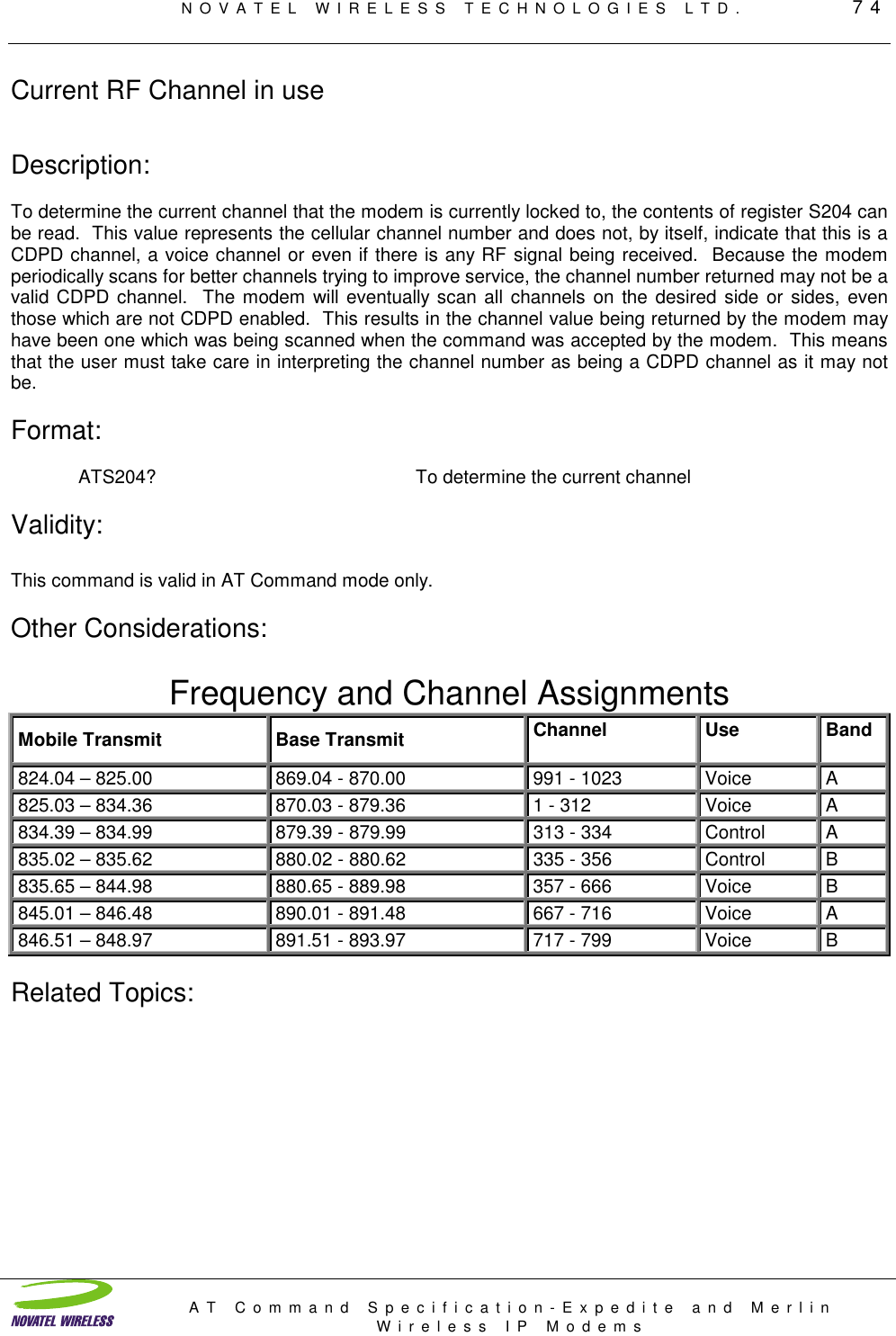 NOVATEL WIRELESS TECHNOLOGIES LTD.         74AT Command Specification-Expedite and MerlinWireless IP ModemsCurrent RF Channel in useDescription:To determine the current channel that the modem is currently locked to, the contents of register S204 canbe read.  This value represents the cellular channel number and does not, by itself, indicate that this is aCDPD channel, a voice channel or even if there is any RF signal being received.  Because the modemperiodically scans for better channels trying to improve service, the channel number returned may not be avalid CDPD channel.  The modem will eventually scan all channels on the desired side or sides, eventhose which are not CDPD enabled.  This results in the channel value being returned by the modem mayhave been one which was being scanned when the command was accepted by the modem.  This meansthat the user must take care in interpreting the channel number as being a CDPD channel as it may notbe.Format:ATS204? To determine the current channel Validity:This command is valid in AT Command mode only.Other Considerations:Frequency and Channel AssignmentsMobile Transmit Base Transmit Channel Use Band824.04 – 825.00 869.04 - 870.00 991 - 1023 Voice A825.03 – 834.36 870.03 - 879.36 1 - 312 Voice A834.39 – 834.99 879.39 - 879.99 313 - 334 Control A835.02 – 835.62 880.02 - 880.62 335 - 356 Control B835.65 – 844.98 880.65 - 889.98 357 - 666 Voice B845.01 – 846.48 890.01 - 891.48 667 - 716 Voice A846.51 – 848.97 891.51 - 893.97 717 - 799 Voice BRelated Topics: