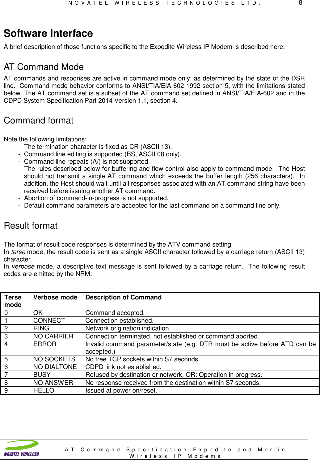 NOVATEL WIRELESS TECHNOLOGIES LTD.         8AT Command Specification-Expedite and MerlinWireless IP ModemsSoftware InterfaceA brief description of those functions specific to the Expedite Wireless IP Modem is described here.AT Command ModeAT commands and responses are active in command mode only; as determined by the state of the DSRline.  Command mode behavior conforms to ANSI/TIA/EIA-602-1992 section 5, with the limitations statedbelow. The AT command set is a subset of the AT command set defined in ANSI/TIA/EIA-602 and in theCDPD System Specification Part 2014 Version 1.1, section 4.Command formatNote the following limitations:- The termination character is fixed as CR (ASCII 13).- Command line editing is supported (BS, ASCII 08 only).- Command line repeats (A/) is not supported.- The rules described below for buffering and flow control also apply to command mode.  The Hostshould not transmit a single AT command which exceeds the buffer length (256 characters).  Inaddition, the Host should wait until all responses associated with an AT command string have beenreceived before issuing another AT command.- Abortion of command-in-progress is not supported.- Default command parameters are accepted for the last command on a command line only.Result formatThe format of result code responses is determined by the ATV command setting.In terse mode, the result code is sent as a single ASCII character followed by a carriage return (ASCII 13)character.In verbose mode, a descriptive text message is sent followed by a carriage return.  The following resultcodes are emitted by the NRM:Tersemode Verbose mode Description of Command0 OK Command accepted.1 CONNECT Connection established.2 RING Network origination indication.3 NO CARRIER Connection terminated, not established or command aborted.4 ERROR Invalid command parameter/state (e.g. DTR must be active before ATD can beaccepted.)5 NO SOCKETS No free TCP sockets within S7 seconds.6 NO DIALTONE CDPD link not established.7 BUSY Refused by destination or network, OR: Operation in progress.8 NO ANSWER No response received from the destination within S7 seconds.9 HELLO Issued at power on/reset.