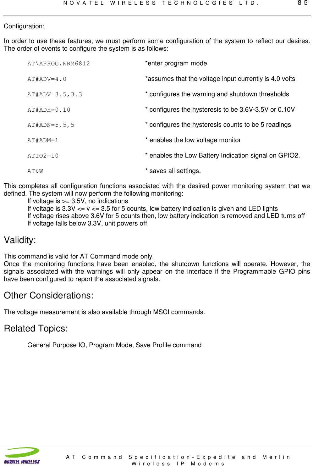 NOVATEL WIRELESS TECHNOLOGIES LTD.         85AT Command Specification-Expedite and MerlinWireless IP ModemsConfiguration:In order to use these features, we must perform some configuration of the system to reflect our desires.The order of events to configure the system is as follows:AT\APROG,NRM6812 *enter program modeAT#ADV=4.0 *assumes that the voltage input currently is 4.0 voltsAT#ADV=3.5,3.3 * configures the warning and shutdown thresholdsAT#ADH=0.10 * configures the hysteresis to be 3.6V-3.5V or 0.10VAT#ADN=5,5,5 * configures the hysteresis counts to be 5 readingsAT#ADM=1 * enables the low voltage monitorATIO2=10 * enables the Low Battery Indication signal on GPIO2.AT&amp;W * saves all settings.This completes all configuration functions associated with the desired power monitoring system that wedefined. The system will now perform the following monitoring:If voltage is &gt;= 3.5V, no indicationsIf voltage is 3.3V &lt;= v &lt;= 3.5 for 5 counts, low battery indication is given and LED lightsIf voltage rises above 3.6V for 5 counts then, low battery indication is removed and LED turns offIf voltage falls below 3.3V, unit powers off.Validity:This command is valid for AT Command mode only.Once the monitoring functions have been enabled, the shutdown functions will operate. However, thesignals associated with the warnings will only appear on the interface if the Programmable GPIO pinshave been configured to report the associated signals.Other Considerations:The voltage measurement is also available through MSCI commands.Related Topics:General Purpose IO, Program Mode, Save Profile command
