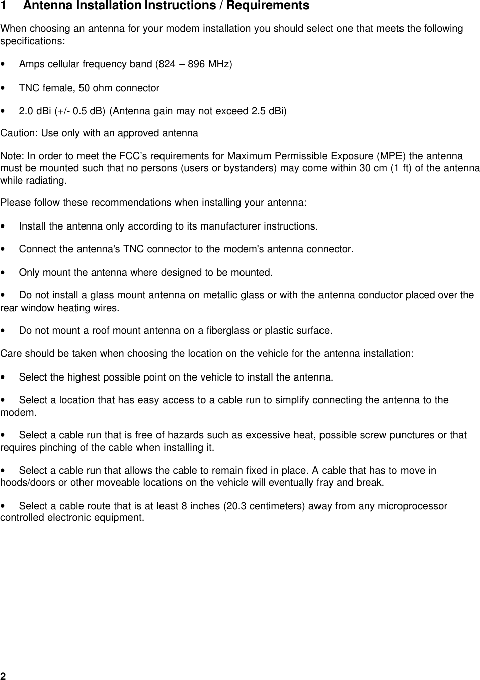  2 1 Antenna Installation Instructions / Requirements When choosing an antenna for your modem installation you should select one that meets the following specifications: • Amps cellular frequency band (824 – 896 MHz) • TNC female, 50 ohm connector • 2.0 dBi (+/- 0.5 dB) (Antenna gain may not exceed 2.5 dBi) Caution: Use only with an approved antenna  Note: In order to meet the FCC’s requirements for Maximum Permissible Exposure (MPE) the antenna must be mounted such that no persons (users or bystanders) may come within 30 cm (1 ft) of the antenna while radiating. Please follow these recommendations when installing your antenna: • Install the antenna only according to its manufacturer instructions. • Connect the antenna&apos;s TNC connector to the modem&apos;s antenna connector. • Only mount the antenna where designed to be mounted. • Do not install a glass mount antenna on metallic glass or with the antenna conductor placed over the rear window heating wires. • Do not mount a roof mount antenna on a fiberglass or plastic surface.  Care should be taken when choosing the location on the vehicle for the antenna installation: • Select the highest possible point on the vehicle to install the antenna. • Select a location that has easy access to a cable run to simplify connecting the antenna to the modem. • Select a cable run that is free of hazards such as excessive heat, possible screw punctures or that requires pinching of the cable when installing it. • Select a cable run that allows the cable to remain fixed in place. A cable that has to move in hoods/doors or other moveable locations on the vehicle will eventually fray and break. • Select a cable route that is at least 8 inches (20.3 centimeters) away from any microprocessor controlled electronic equipment.     