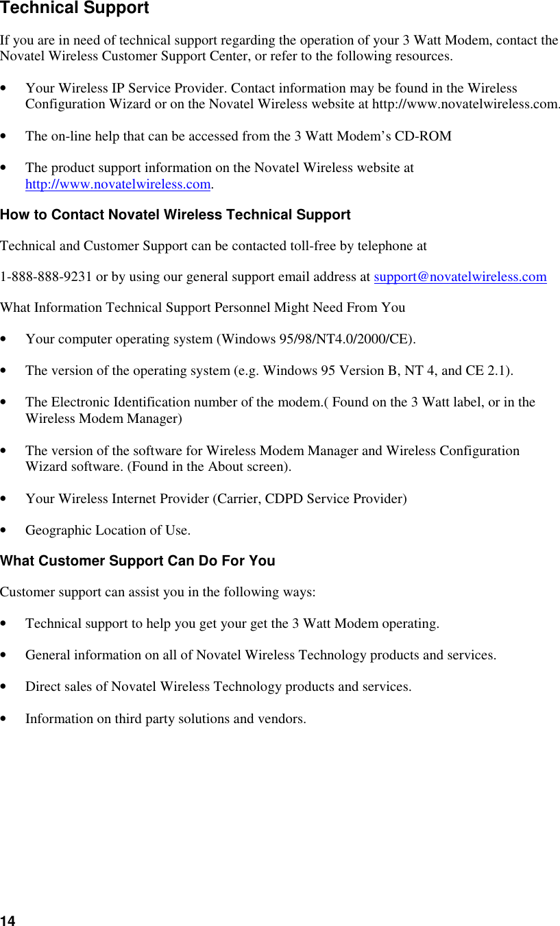 14Technical SupportIf you are in need of technical support regarding the operation of your 3 Watt Modem, contact theNovatel Wireless Customer Support Center, or refer to the following resources.• Your Wireless IP Service Provider. Contact information may be found in the WirelessConfiguration Wizard or on the Novatel Wireless website at http://www.novatelwireless.com.• The on-line help that can be accessed from the 3 Watt Modem’s CD-ROM• The product support information on the Novatel Wireless website athttp://www.novatelwireless.com.How to Contact Novatel Wireless Technical SupportTechnical and Customer Support can be contacted toll-free by telephone at1-888-888-9231 or by using our general support email address at support@novatelwireless.comWhat Information Technical Support Personnel Might Need From You• Your computer operating system (Windows 95/98/NT4.0/2000/CE).• The version of the operating system (e.g. Windows 95 Version B, NT 4, and CE 2.1).• The Electronic Identification number of the modem.( Found on the 3 Watt label, or in theWireless Modem Manager)• The version of the software for Wireless Modem Manager and Wireless ConfigurationWizard software. (Found in the About screen).• Your Wireless Internet Provider (Carrier, CDPD Service Provider)• Geographic Location of Use.What Customer Support Can Do For YouCustomer support can assist you in the following ways:• Technical support to help you get your get the 3 Watt Modem operating.• General information on all of Novatel Wireless Technology products and services.• Direct sales of Novatel Wireless Technology products and services.• Information on third party solutions and vendors.