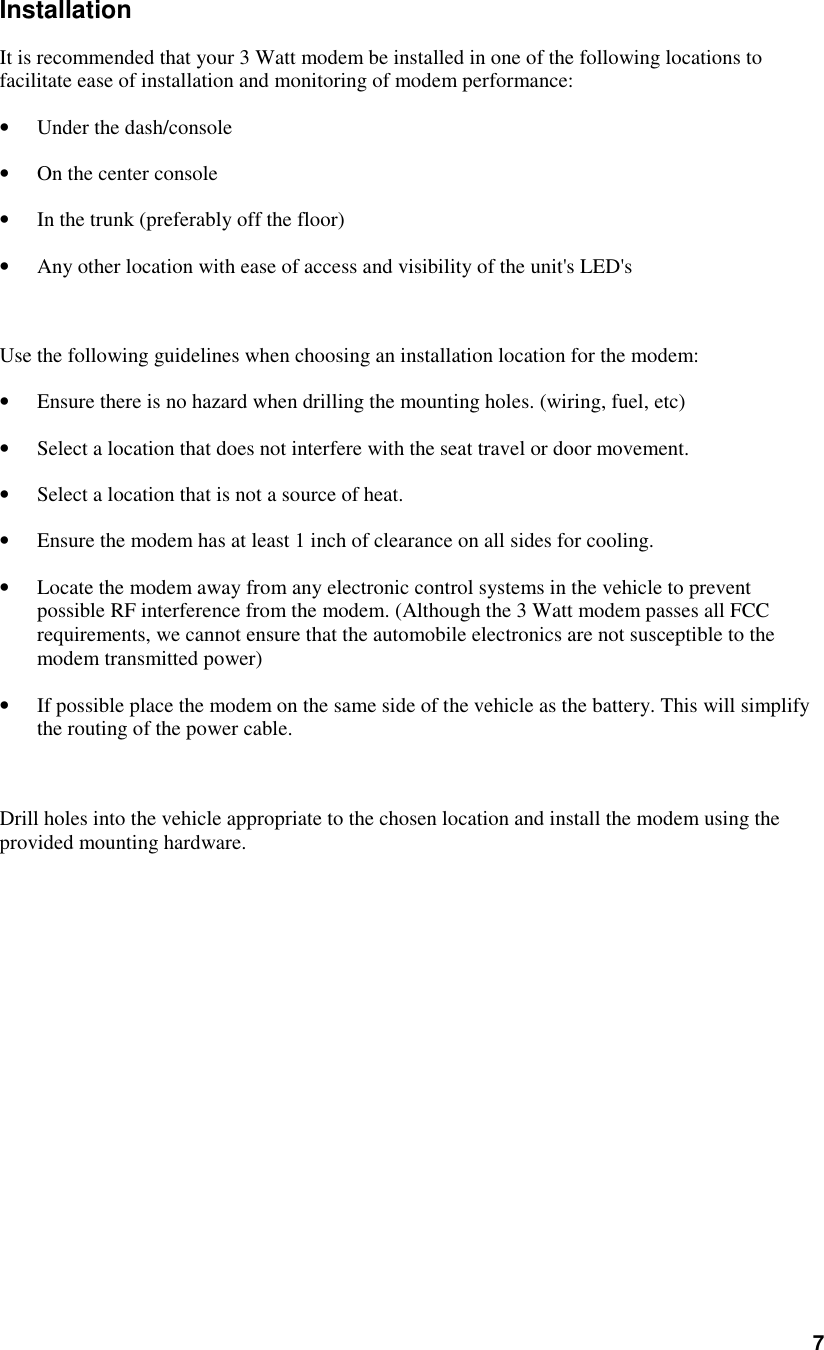 7InstallationIt is recommended that your 3 Watt modem be installed in one of the following locations tofacilitate ease of installation and monitoring of modem performance:• Under the dash/console• On the center console• In the trunk (preferably off the floor)• Any other location with ease of access and visibility of the unit&apos;s LED&apos;sUse the following guidelines when choosing an installation location for the modem:• Ensure there is no hazard when drilling the mounting holes. (wiring, fuel, etc)• Select a location that does not interfere with the seat travel or door movement.• Select a location that is not a source of heat.• Ensure the modem has at least 1 inch of clearance on all sides for cooling.• Locate the modem away from any electronic control systems in the vehicle to preventpossible RF interference from the modem. (Although the 3 Watt modem passes all FCCrequirements, we cannot ensure that the automobile electronics are not susceptible to themodem transmitted power)• If possible place the modem on the same side of the vehicle as the battery. This will simplifythe routing of the power cable.Drill holes into the vehicle appropriate to the chosen location and install the modem using theprovided mounting hardware.