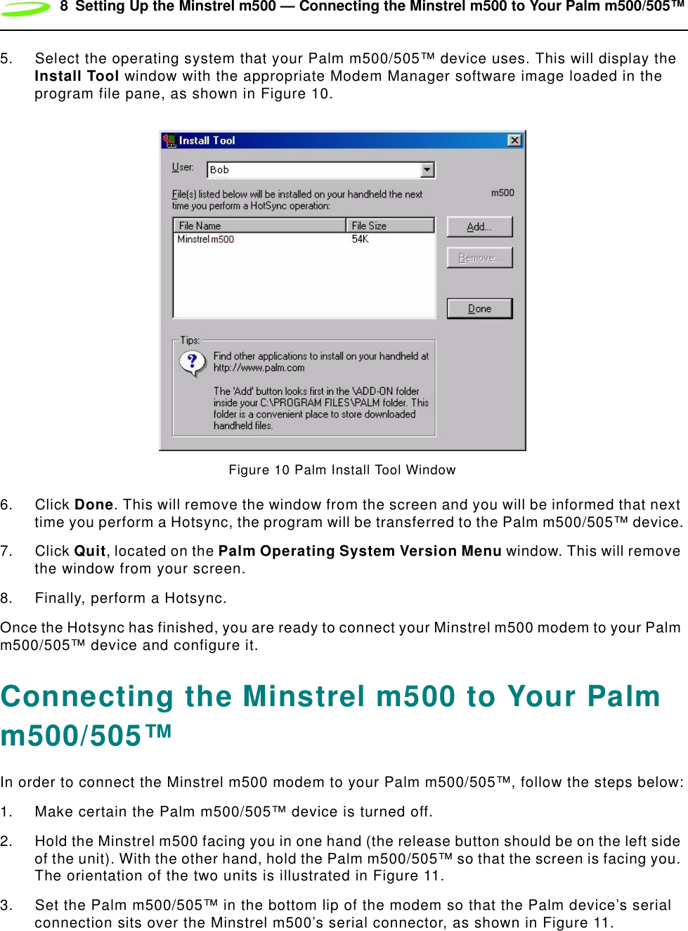 8 Setting Up the Minstrel m500 — Connecting the Minstrel m500 to Your Palm m500/505™5. Select the operating system that your Palm m500/505™ device uses. This will display the Install Tool window with the appropriate Modem Manager software image loaded in the program file pane, as shown in Figure 10.Figure 10 Palm Install Tool Window6. Click Done. This will remove the window from the screen and you will be informed that next time you perform a Hotsync, the program will be transferred to the Palm m500/505™ device.7. Click Quit, located on the Palm Operating System Version Menu window. This will remove the window from your screen.8. Finally, perform a Hotsync.Once the Hotsync has finished, you are ready to connect your Minstrel m500 modem to your Palm m500/505™ device and configure it.Connecting the Minstrel m500 to Your Palm m500/505™In order to connect the Minstrel m500 modem to your Palm m500/505™, follow the steps below:1. Make certain the Palm m500/505™ device is turned off.2. Hold the Minstrel m500 facing you in one hand (the release button should be on the left side of the unit). With the other hand, hold the Palm m500/505™ so that the screen is facing you. The orientation of the two units is illustrated in Figure 11.3. Set the Palm m500/505™ in the bottom lip of the modem so that the Palm device’s serial connection sits over the Minstrel m500’s serial connector, as shown in Figure 11.
