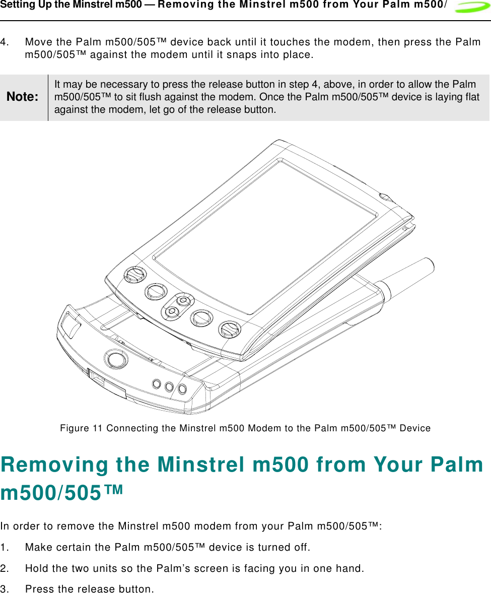 Setting Up the Minstrel m500 — Removing the Minstrel m500 from Your Palm m500/4. Move the Palm m500/505™ device back until it touches the modem, then press the Palm m500/505™ against the modem until it snaps into place.Figure 11 Connecting the Minstrel m500 Modem to the Palm m500/505™ DeviceRemoving the Minstrel m500 from Your Palm m500/505™In order to remove the Minstrel m500 modem from your Palm m500/505™:1. Make certain the Palm m500/505™ device is turned off.2. Hold the two units so the Palm’s screen is facing you in one hand.3. Press the release button.Note: It may be necessary to press the release button in step 4, above, in order to allow the Palm m500/505™ to sit flush against the modem. Once the Palm m500/505™ device is laying flat against the modem, let go of the release button.