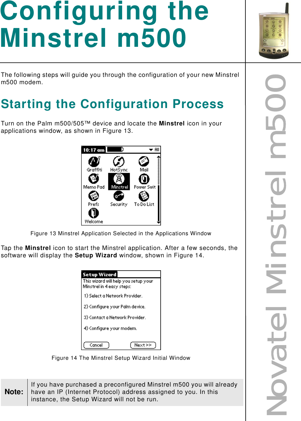 NNNNoooovvvvaaaatttteeeellll    MMMMiiiinnnnssssttttrrrreeeellll    mmmm555500000000Configuring the Minstrel m500The following steps will guide you through the configuration of your new Minstrel m500 modem.Starting the Configuration ProcessTurn on the Palm m500/505™ device and locate the Minstrel icon in your applications window, as shown in Figure 13.Figure 13 Minstrel Application Selected in the Applications WindowTap the Minstrel icon to start the Minstrel application. After a few seconds, the software will display the Setup Wizard window, shown in Figure 14.Figure 14 The Minstrel Setup Wizard Initial WindowNote: If you have purchased a preconfigured Minstrel m500 you will already have an IP (Internet Protocol) address assigned to you. In this instance, the Setup Wizard will not be run.