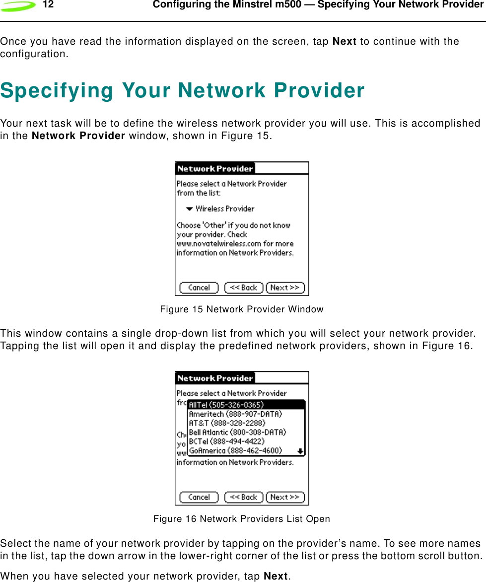 12 Configuring the Minstrel m500 — Specifying Your Network ProviderOnce you have read the information displayed on the screen, tap Next to continue with the configuration.Specifying Your Network ProviderYour next task will be to define the wireless network provider you will use. This is accomplished in the Network Provider window, shown in Figure 15.Figure 15 Network Provider WindowThis window contains a single drop-down list from which you will select your network provider. Tapping the list will open it and display the predefined network providers, shown in Figure 16.Figure 16 Network Providers List OpenSelect the name of your network provider by tapping on the provider’s name. To see more names in the list, tap the down arrow in the lower-right corner of the list or press the bottom scroll button.When you have selected your network provider, tap Next.