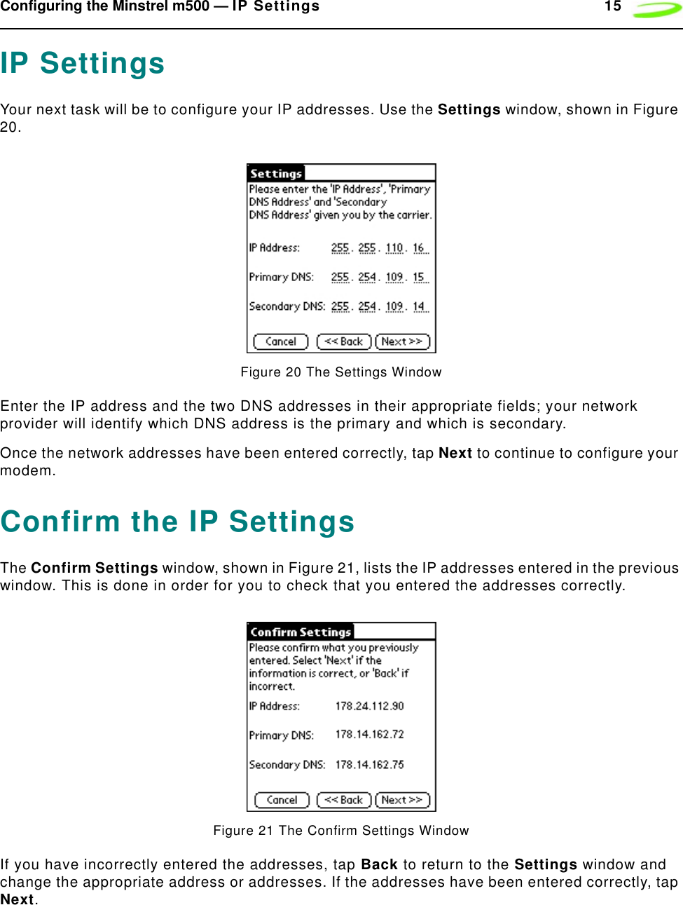 Configuring the Minstrel m500 — IP Settings 15IP SettingsYour next task will be to configure your IP addresses. Use the Settings window, shown in Figure 20.Figure 20 The Settings WindowEnter the IP address and the two DNS addresses in their appropriate fields; your network provider will identify which DNS address is the primary and which is secondary.Once the network addresses have been entered correctly, tap Next to continue to configure your modem.Confirm the IP SettingsThe Confirm Settings window, shown in Figure 21, lists the IP addresses entered in the previous window. This is done in order for you to check that you entered the addresses correctly.Figure 21 The Confirm Settings WindowIf you have incorrectly entered the addresses, tap Back to return to the Settings window and change the appropriate address or addresses. If the addresses have been entered correctly, tap Next.