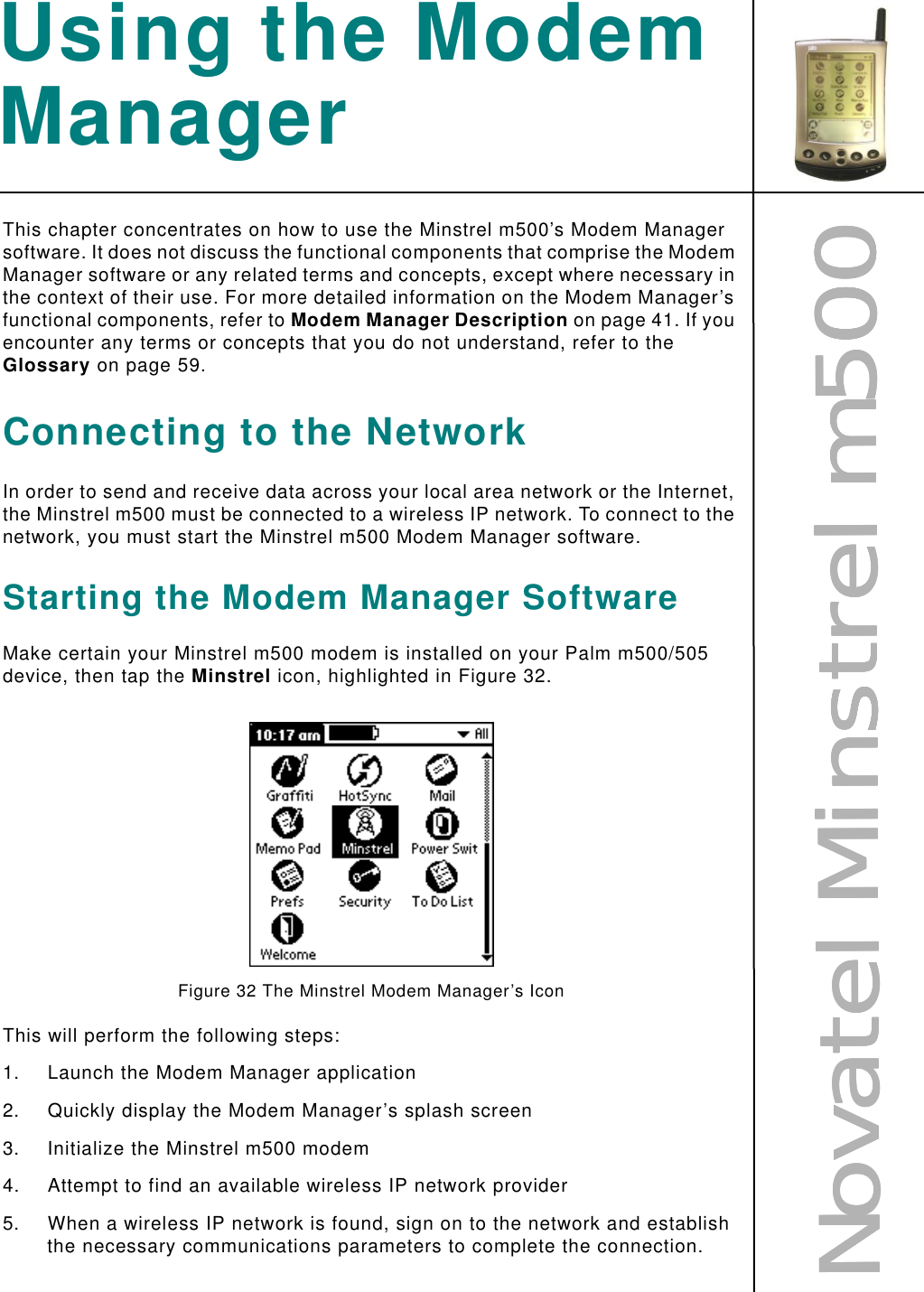 NNNNoooovvvvaaaatttteeeellll    MMMMiiiinnnnssssttttrrrreeeellll    mmmm555500000000Using the Modem ManagerThis chapter concentrates on how to use the Minstrel m500’s Modem Manager software. It does not discuss the functional components that comprise the Modem Manager software or any related terms and concepts, except where necessary in the context of their use. For more detailed information on the Modem Manager’s functional components, refer to Modem Manager Description on page 41. If you encounter any terms or concepts that you do not understand, refer to the Glossary on page 59.Connecting to the NetworkIn order to send and receive data across your local area network or the Internet, the Minstrel m500 must be connected to a wireless IP network. To connect to the network, you must start the Minstrel m500 Modem Manager software.Starting the Modem Manager SoftwareMake certain your Minstrel m500 modem is installed on your Palm m500/505 device, then tap the Minstrel icon, highlighted in Figure 32.Figure 32 The Minstrel Modem Manager’s IconThis will perform the following steps:1. Launch the Modem Manager application2. Quickly display the Modem Manager’s splash screen3. Initialize the Minstrel m500 modem4. Attempt to find an available wireless IP network provider5. When a wireless IP network is found, sign on to the network and establish the necessary communications parameters to complete the connection.