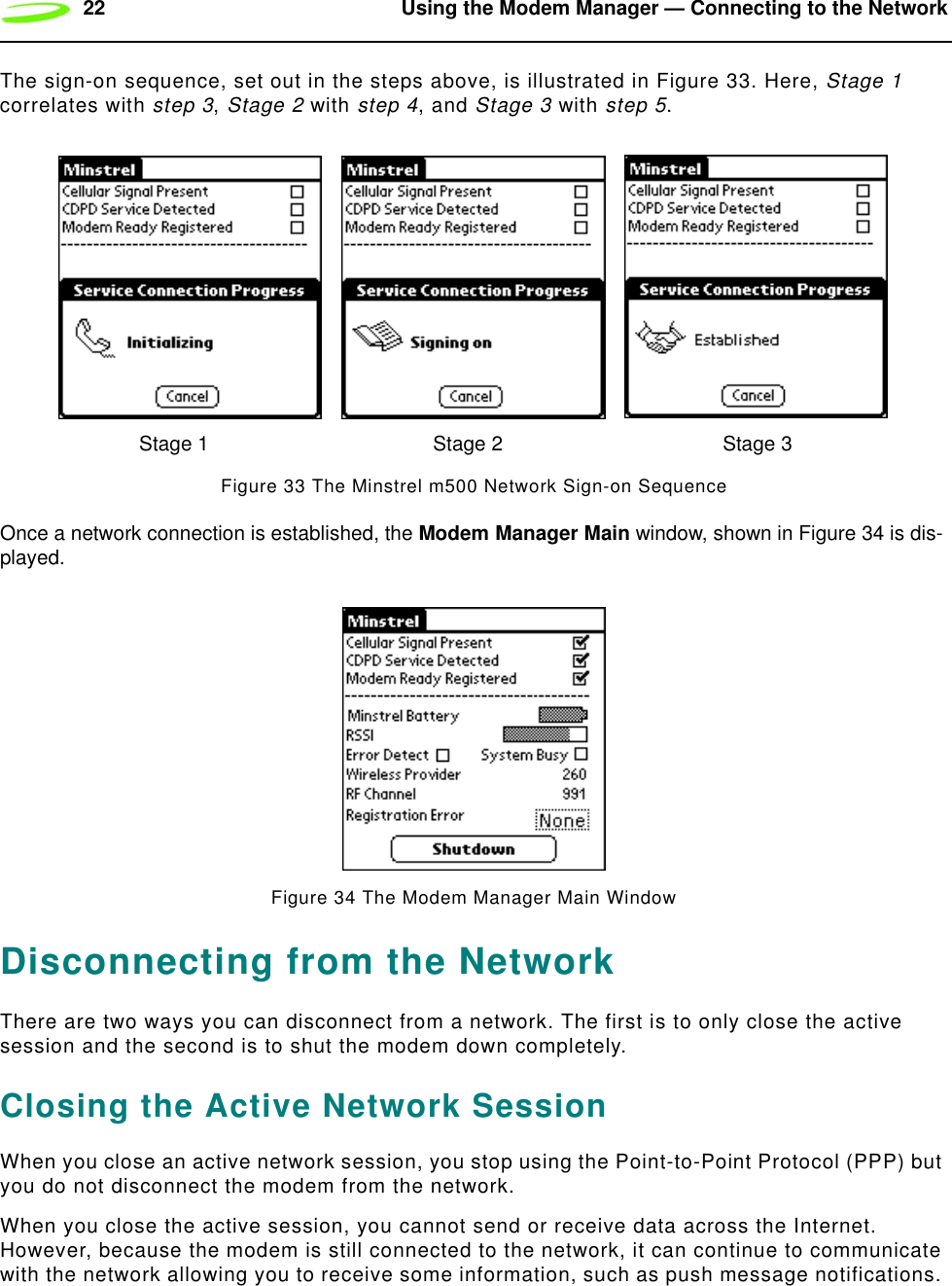 22 Using the Modem Manager — Connecting to the NetworkThe sign-on sequence, set out in the steps above, is illustrated in Figure 33. Here, Stage 1 correlates with step 3, Stage 2 with step 4, and Stage 3 with step 5.Figure 33 The Minstrel m500 Network Sign-on SequenceOnce a network connection is established, the Modem Manager Main window, shown in Figure 34 is dis-played.Figure 34 The Modem Manager Main WindowDisconnecting from the NetworkThere are two ways you can disconnect from a network. The first is to only close the active session and the second is to shut the modem down completely.Closing the Active Network SessionWhen you close an active network session, you stop using the Point-to-Point Protocol (PPP) but you do not disconnect the modem from the network.When you close the active session, you cannot send or receive data across the Internet. However, because the modem is still connected to the network, it can continue to communicate with the network allowing you to receive some information, such as push message notifications. Stage 1 Stage 2 Stage 3