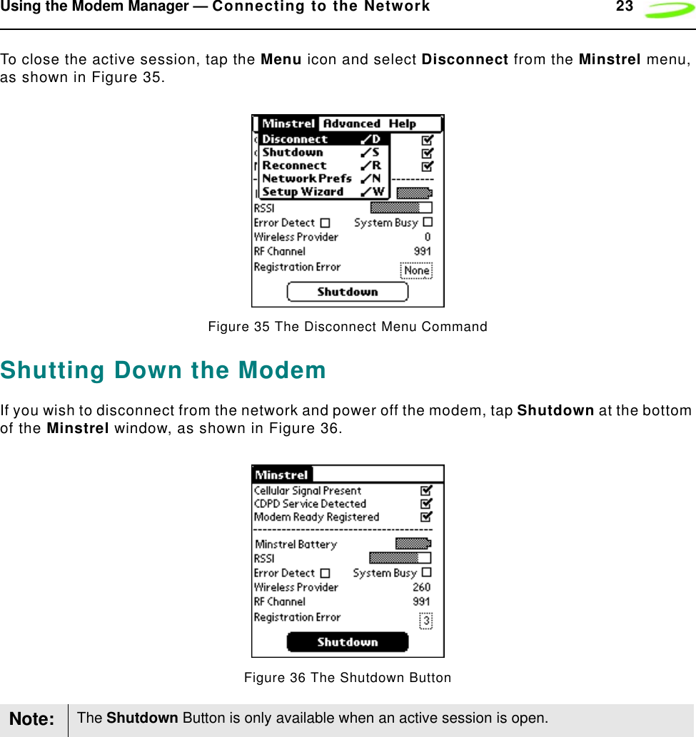 Using the Modem Manager — Connecting to the Network 23To close the active session, tap the Menu icon and select Disconnect from the Minstrel menu, as shown in Figure 35.Figure 35 The Disconnect Menu CommandShutting Down the ModemIf you wish to disconnect from the network and power off the modem, tap Shutdown at the bottom of the Minstrel window, as shown in Figure 36.Figure 36 The Shutdown ButtonNote: The Shutdown Button is only available when an active session is open.