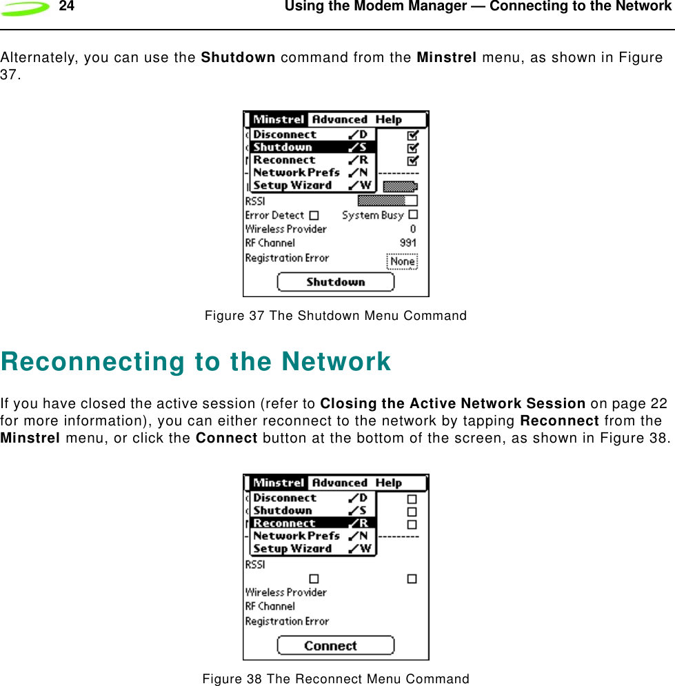 24 Using the Modem Manager — Connecting to the NetworkAlternately, you can use the Shutdown command from the Minstrel menu, as shown in Figure 37.Figure 37 The Shutdown Menu CommandReconnecting to the NetworkIf you have closed the active session (refer to Closing the Active Network Session on page 22 for more information), you can either reconnect to the network by tapping Reconnect from the Minstrel menu, or click the Connect button at the bottom of the screen, as shown in Figure 38.Figure 38 The Reconnect Menu Command