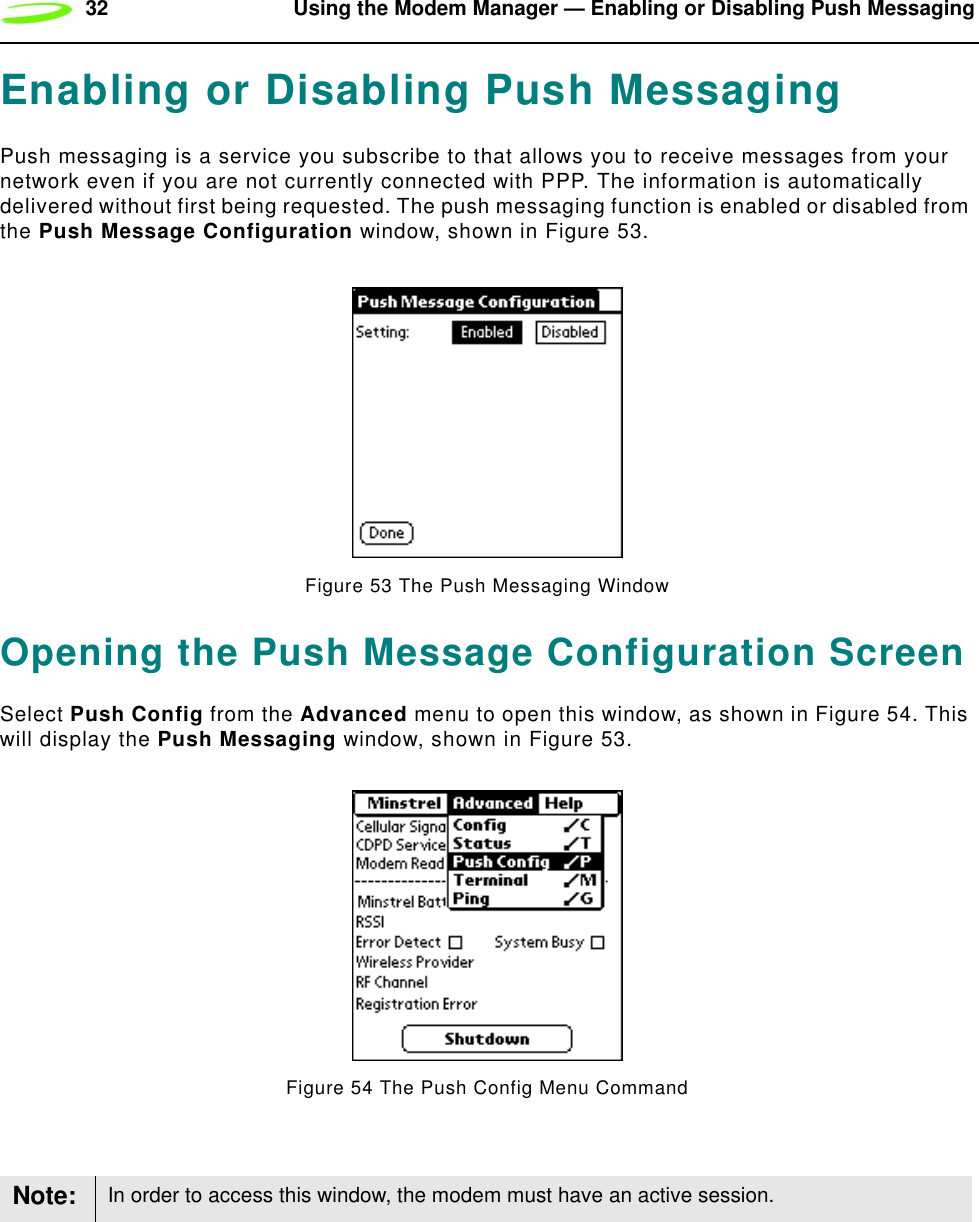 32 Using the Modem Manager — Enabling or Disabling Push MessagingEnabling or Disabling Push MessagingPush messaging is a service you subscribe to that allows you to receive messages from your network even if you are not currently connected with PPP. The information is automatically delivered without first being requested. The push messaging function is enabled or disabled from the Push Message Configuration window, shown in Figure 53.Figure 53 The Push Messaging WindowOpening the Push Message Configuration ScreenSelect Push Config from the Advanced menu to open this window, as shown in Figure 54. This will display the Push Messaging window, shown in Figure 53.Figure 54 The Push Config Menu CommandNote: In order to access this window, the modem must have an active session.