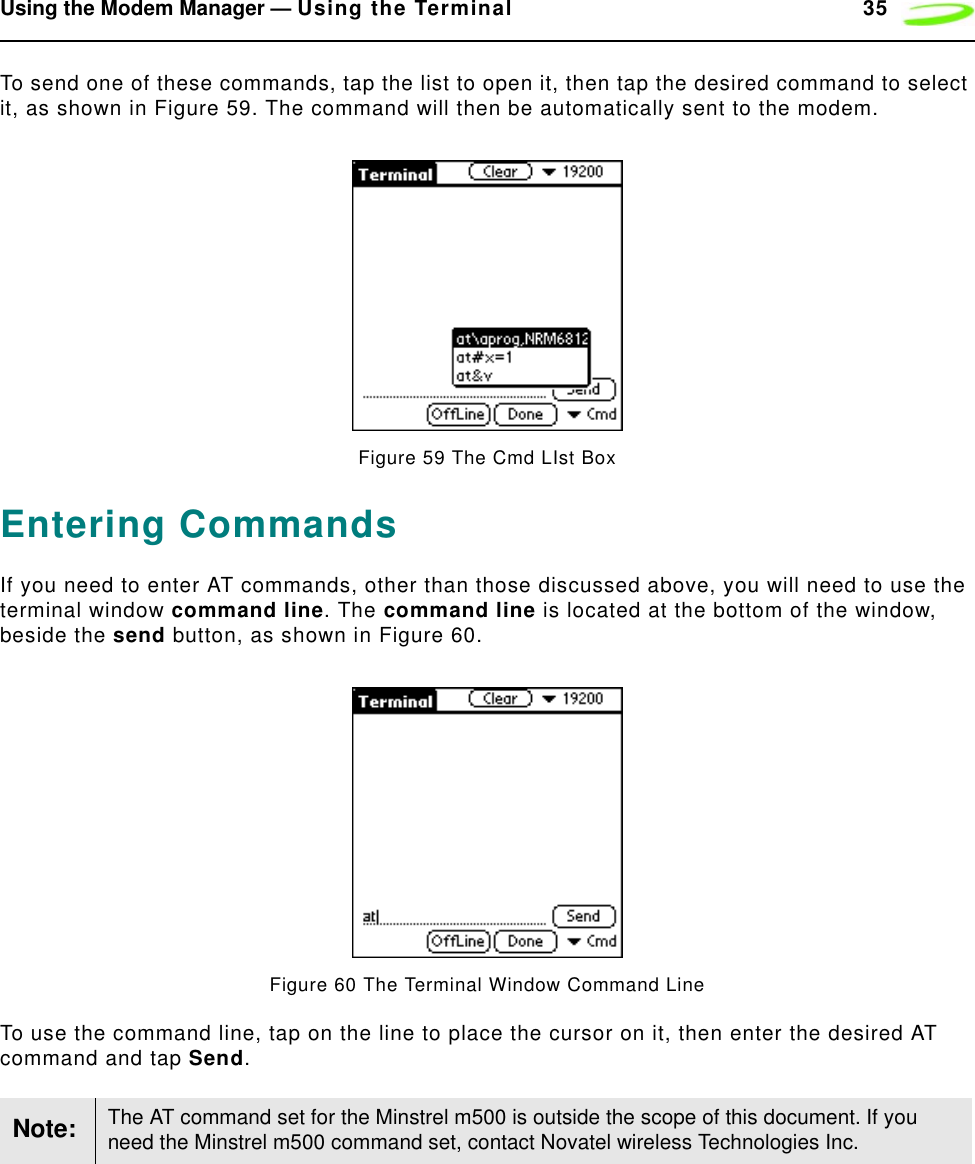 Using the Modem Manager — Using the Terminal 35To send one of these commands, tap the list to open it, then tap the desired command to select it, as shown in Figure 59. The command will then be automatically sent to the modem.Figure 59 The Cmd LIst BoxEntering CommandsIf you need to enter AT commands, other than those discussed above, you will need to use the terminal window command line. The command line is located at the bottom of the window, beside the send button, as shown in Figure 60.Figure 60 The Terminal Window Command LineTo use the command line, tap on the line to place the cursor on it, then enter the desired AT command and tap Send.Note: The AT command set for the Minstrel m500 is outside the scope of this document. If you need the Minstrel m500 command set, contact Novatel wireless Technologies Inc.
