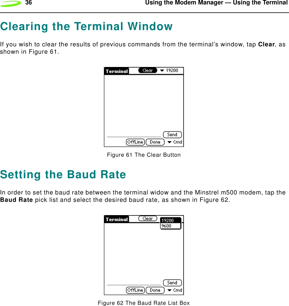 36 Using the Modem Manager — Using the TerminalClearing the Terminal WindowIf you wish to clear the results of previous commands from the terminal’s window, tap Clear, as shown in Figure 61.Figure 61 The Clear Button Setting the Baud RateIn order to set the baud rate between the terminal widow and the Minstrel m500 modem, tap the Baud Rate pick list and select the desired baud rate, as shown in Figure 62.Figure 62 The Baud Rate List Box
