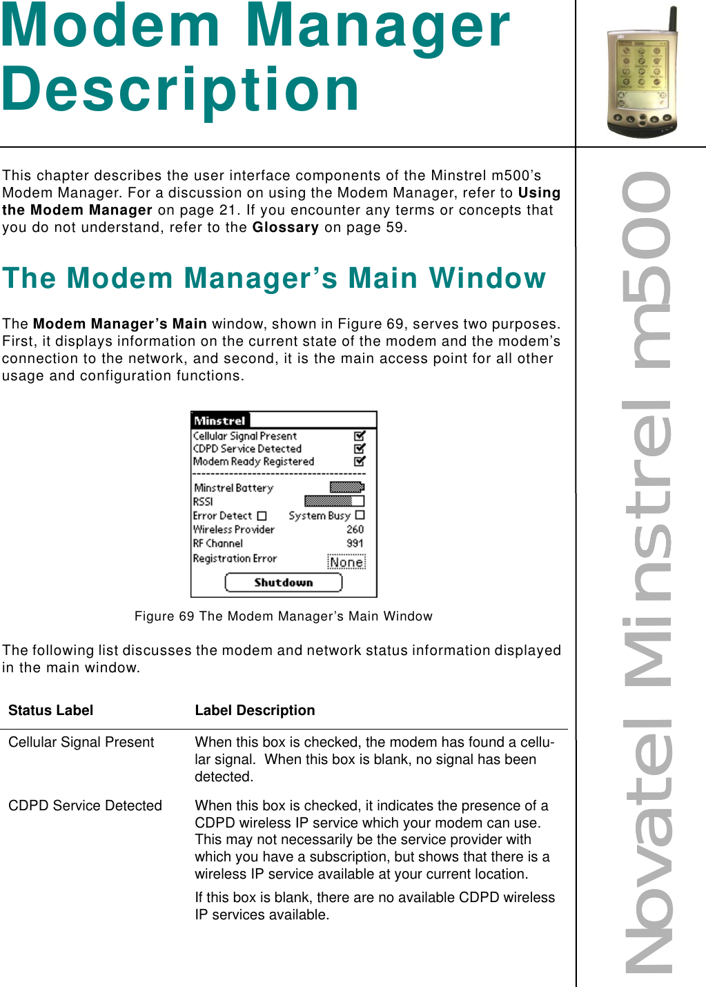 NNNNoooovvvvaaaatttteeeellll    MMMMiiiinnnnssssttttrrrreeeellll    mmmm555500000000Modem Manager DescriptionThis chapter describes the user interface components of the Minstrel m500’s Modem Manager. For a discussion on using the Modem Manager, refer to Using the Modem Manager on page 21. If you encounter any terms or concepts that you do not understand, refer to the Glossary on page 59.The Modem Manager’s Main WindowThe Modem Manager’s Main window, shown in Figure 69, serves two purposes. First, it displays information on the current state of the modem and the modem’s connection to the network, and second, it is the main access point for all other usage and configuration functions.Figure 69 The Modem Manager’s Main WindowThe following list discusses the modem and network status information displayed in the main window.Status Label Label DescriptionCellular Signal Present When this box is checked, the modem has found a cellu-lar signal.  When this box is blank, no signal has been detected.CDPD Service Detected When this box is checked, it indicates the presence of a CDPD wireless IP service which your modem can use.  This may not necessarily be the service provider with which you have a subscription, but shows that there is a wireless IP service available at your current location.If this box is blank, there are no available CDPD wireless IP services available.