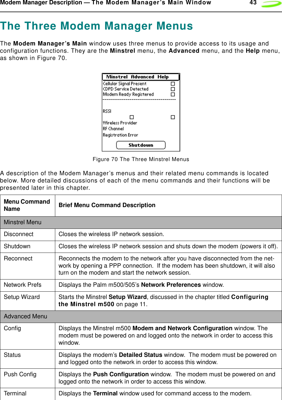 Modem Manager Description — The Modem Manager’s Main Window 43The Three Modem Manager MenusThe Modem Manager’s Main window uses three menus to provide access to its usage and configuration functions. They are the Minstrel menu, the Advanced menu, and the Help menu, as shown in Figure 70.Figure 70 The Three Minstrel MenusA description of the Modem Manager’s menus and their related menu commands is located below. More detailed discussions of each of the menu commands and their functions will be presented later in this chapter.Menu Command Name Brief Menu Command DescriptionMinstrel MenuDisconnect Closes the wireless IP network session.Shutdown Closes the wireless IP network session and shuts down the modem (powers it off).Reconnect Reconnects the modem to the network after you have disconnected from the net-work by opening a PPP connection.  If the modem has been shutdown, it will also turn on the modem and start the network session.Network Prefs Displays the Palm m500/505’s Network Preferences window.Setup Wizard Starts the Minstrel Setup Wizard, discussed in the chapter titled Configuring the Minstrel m500 on page 11.Advanced MenuConfig Displays the Minstrel m500 Modem and Network Configuration window. The modem must be powered on and logged onto the network in order to access this window.Status Displays the modem’s Detailed Status window.  The modem must be powered on and logged onto the network in order to access this window.Push Config Displays the Push Configuration window.  The modem must be powered on and logged onto the network in order to access this window.Terminal Displays the Terminal window used for command access to the modem.