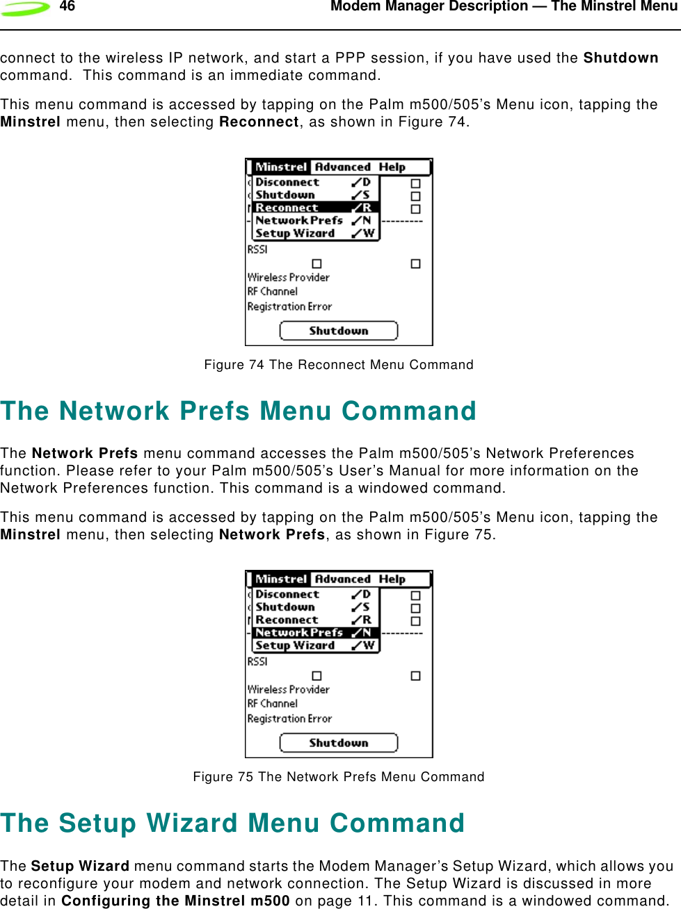 46 Modem Manager Description — The Minstrel Menuconnect to the wireless IP network, and start a PPP session, if you have used the Shutdown command.  This command is an immediate command.This menu command is accessed by tapping on the Palm m500/505’s Menu icon, tapping the Minstrel menu, then selecting Reconnect, as shown in Figure 74.Figure 74 The Reconnect Menu CommandThe Network Prefs Menu CommandThe Network Prefs menu command accesses the Palm m500/505’s Network Preferences function. Please refer to your Palm m500/505’s User’s Manual for more information on the Network Preferences function. This command is a windowed command.This menu command is accessed by tapping on the Palm m500/505’s Menu icon, tapping the Minstrel menu, then selecting Network Prefs, as shown in Figure 75.Figure 75 The Network Prefs Menu CommandThe Setup Wizard Menu CommandThe Setup Wizard menu command starts the Modem Manager’s Setup Wizard, which allows you to reconfigure your modem and network connection. The Setup Wizard is discussed in more detail in Configuring the Minstrel m500 on page 11. This command is a windowed command.
