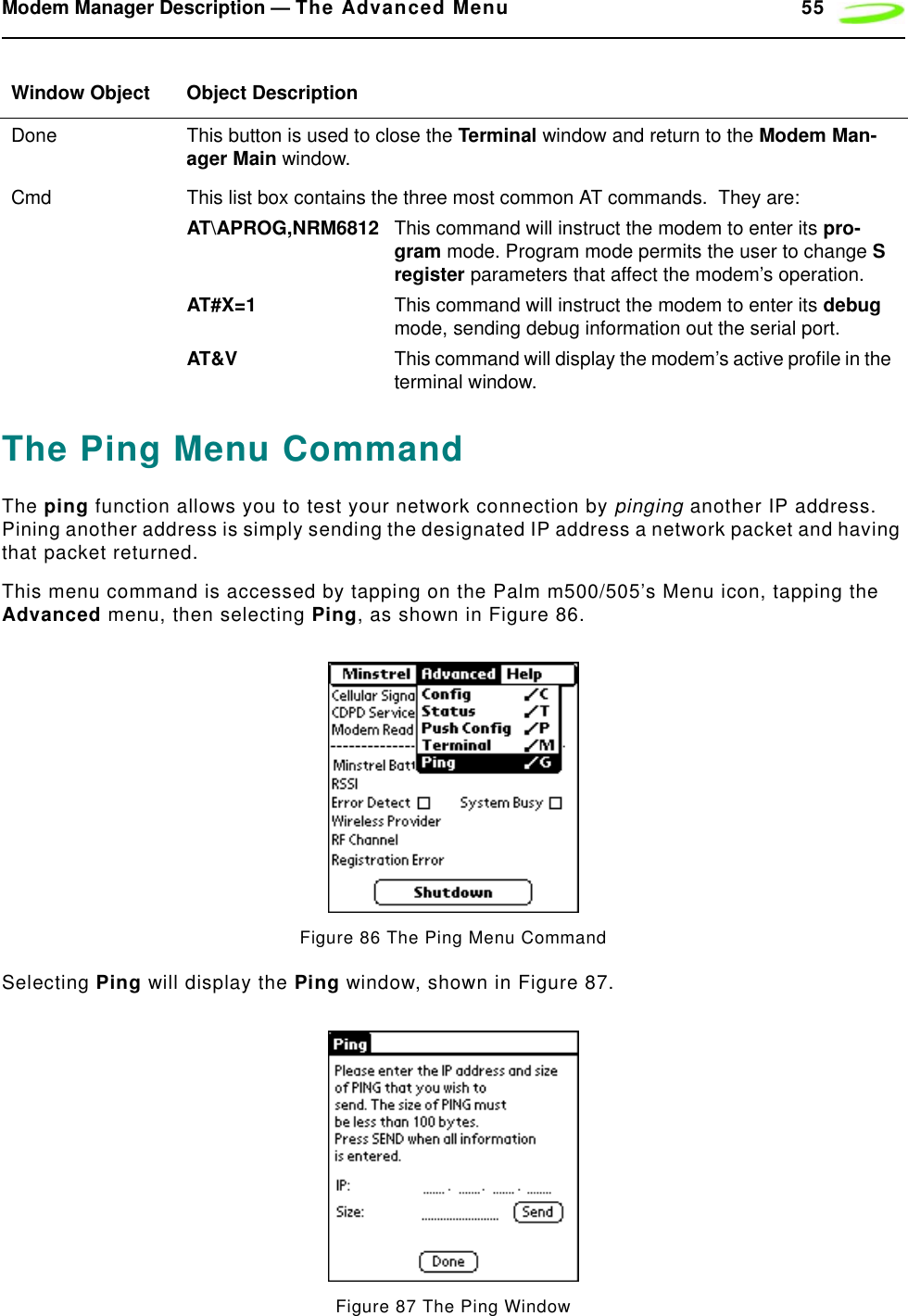 Modem Manager Description — The Advanced Menu 55The Ping Menu CommandThe ping function allows you to test your network connection by pinging another IP address. Pining another address is simply sending the designated IP address a network packet and having that packet returned.This menu command is accessed by tapping on the Palm m500/505’s Menu icon, tapping the Advanced menu, then selecting Ping, as shown in Figure 86.Figure 86 The Ping Menu CommandSelecting Ping will display the Ping window, shown in Figure 87.Figure 87 The Ping WindowDone This button is used to close the Terminal window and return to the Modem Man-ager Main window.Cmd This list box contains the three most common AT commands.  They are:AT\APROG,NRM6812 This command will instruct the modem to enter its pro-gram mode. Program mode permits the user to change S register parameters that affect the modem’s operation.AT#X=1 This command will instruct the modem to enter its debug mode, sending debug information out the serial port.AT&amp;V This command will display the modem’s active profile in the terminal window.Window Object Object Description