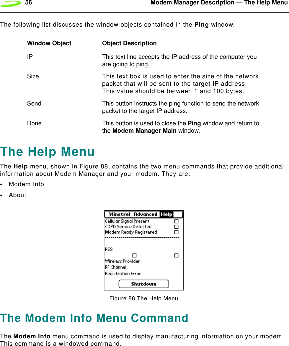 56 Modem Manager Description — The Help MenuThe following list discusses the window objects contained in the Ping window.The Help MenuThe Help menu, shown in Figure 88, contains the two menu commands that provide additional information about Modem Manager and your modem. They are:•Modem Info•AboutFigure 88 The Help MenuThe Modem Info Menu CommandThe Modem Info menu command is used to display manufacturing information on your modem.  This command is a windowed command.Window Object Object DescriptionIP This text line accepts the IP address of the computer you are going to ping.Size This text box is used to enter the size of the network packet that will be sent to the target IP address.  This value should be between 1 and 100 bytes.Send This button instructs the ping function to send the network packet to the target IP address.Done This button is used to close the Ping window and return to the Modem Manager Main window.
