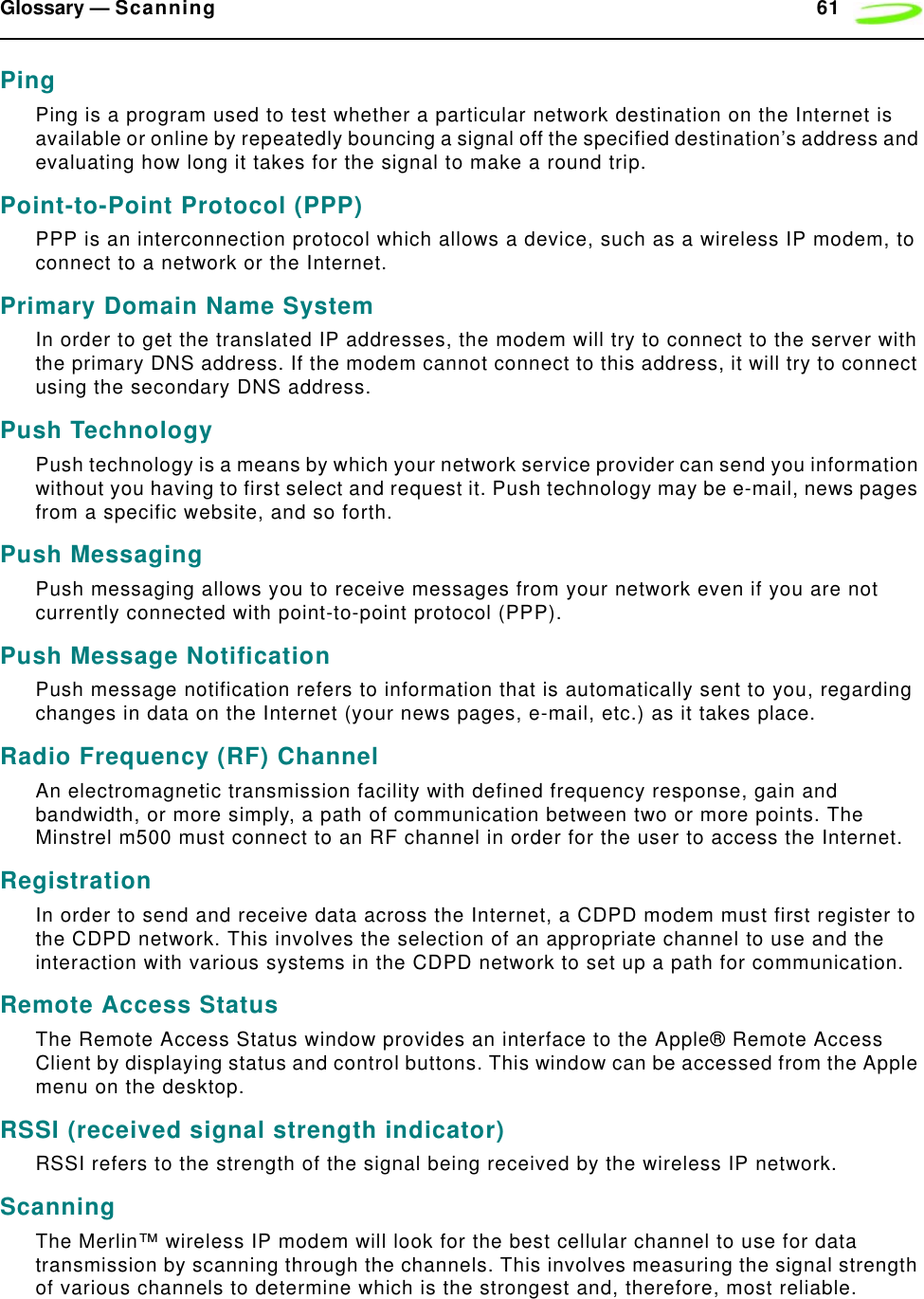 Glossary — Scanning 61PingPing is a program used to test whether a particular network destination on the Internet is available or online by repeatedly bouncing a signal off the specified destination’s address and evaluating how long it takes for the signal to make a round trip. Point-to-Point Protocol (PPP)PPP is an interconnection protocol which allows a device, such as a wireless IP modem, to connect to a network or the Internet.Primary Domain Name SystemIn order to get the translated IP addresses, the modem will try to connect to the server with the primary DNS address. If the modem cannot connect to this address, it will try to connect using the secondary DNS address.Push TechnologyPush technology is a means by which your network service provider can send you information without you having to first select and request it. Push technology may be e-mail, news pages from a specific website, and so forth.Push MessagingPush messaging allows you to receive messages from your network even if you are not currently connected with point-to-point protocol (PPP).Push Message NotificationPush message notification refers to information that is automatically sent to you, regarding changes in data on the Internet (your news pages, e-mail, etc.) as it takes place.Radio Frequency (RF) ChannelAn electromagnetic transmission facility with defined frequency response, gain and bandwidth, or more simply, a path of communication between two or more points. The Minstrel m500 must connect to an RF channel in order for the user to access the Internet.RegistrationIn order to send and receive data across the Internet, a CDPD modem must first register to the CDPD network. This involves the selection of an appropriate channel to use and the interaction with various systems in the CDPD network to set up a path for communication.Remote Access StatusThe Remote Access Status window provides an interface to the Apple® Remote Access Client by displaying status and control buttons. This window can be accessed from the Apple menu on the desktop.RSSI (received signal strength indicator)RSSI refers to the strength of the signal being received by the wireless IP network.ScanningThe Merlin™ wireless IP modem will look for the best cellular channel to use for data transmission by scanning through the channels. This involves measuring the signal strength of various channels to determine which is the strongest and, therefore, most reliable.